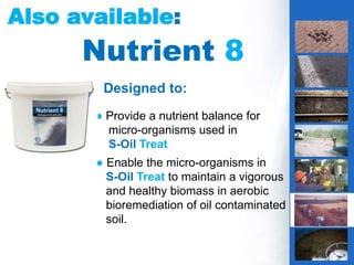 4
Also available:
Nutrient 8
IS THIS YOUR
PROBLEM?
g
Designed to:
● Provide a nutrient balance for
micro-organisms used in
S-Oil Treat
● Enable the micro-organisms in
S-Oil Treat to maintain a vigorous
and healthy biomass in aerobic
bioremediation of oil contaminated
soil.
 