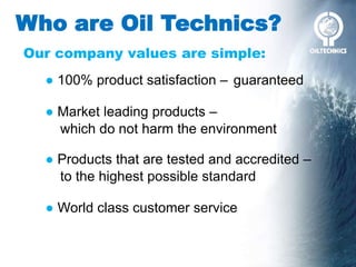 Who are Oil Technics?
Our company values are simple:
● 100% product satisfaction –
● Products that are tested and accredited –
● Market leading products –
● World class customer service
guaranteed
which do not harm the environment
to the highest possible standard
 