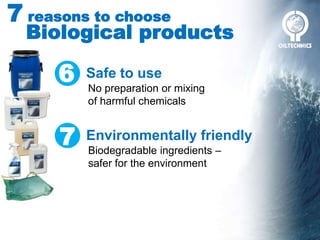 7 reasons to choose
Biological products
6 Safe to use
No preparation or mixing
of harmful chemicals
7 Environmentally friendly
Biodegradable ingredients –
safer for the environment
 