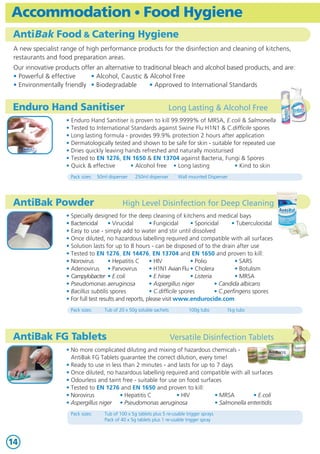 Accommodation • Food Hygiene                                                                                     Foam Testing
AntiBak Food & Catering Hygiene                                                                                  Foam Testing Services
 A new specialist range of high performance products for the disinfection and cleaning of kitchens,                       • Our purpose built foam laboratory offers a full service for all types of




                                                                                                                                                                                                                Fire Fighting Foams & Foam Testing
 restaurants and food preparation areas.                                                                                    foam concentrate and produced foam
                                                                                                                          • 25 years experience • Graduate staff           • ISO 9001: 2008 accreditation
 Our innovative products offer an alternative to traditional bleach and alcohol based products, and are:
                                                                                                                          • All reports are written in plain English and will be emailed to you
 • Powerful & effective      • Alcohol, Caustic & Alcohol Free                                                              within 3-5 days of receipt of your sample
 • Environmentally friendly • Biodegradable         • Approved to International Standards

                                                                                                                 Why is Foam Testing required?
Enduro Hand Sanitiser                                                  Long Lasting & Alcohol Free
                                                                                                                          • Quality foam exhibits excellent storage characteristics
                    • Enduro Hand Sanitiser is proven to kill 99.9999% of MRSA, E.coli & Salmonella                         - most AFFFs offer at least a 10 year life
                    • Tested to International Standards against Swine Flu H1N1 & C.difficile spores                       • However, a foam’s performance can be compromised by:
                    • Long lasting formula - provides 99.9% protection 2 hours after application                          • Dilution     • Contamination       • Temperature • System malfunction
                    • Dermatologically tested and shown to be safe for skin - suitable for repeated use                   • For this reason, NFPA11, BS 5306 and UKOOA/HSE recommend:
                    • Dries quickly leaving hands refreshed and naturally moisturised                                       “Foam concentrates and produced foams should be tested on
                    • Tested to EN 1276, EN 1650 & EN 13704 against Bacteria, Fungi & Spores                                  at least an annual basis”
                    • Quick & effective       • Alcohol free • Long lasting            • Kind to skin
                      Pack sizes:   50ml dispenser    250ml dispenser       Wall mounted Dispenser
                                                                                                                 Foam Test Reports
                                                                                                                          • Foam Concentrate Report evaluates if sample tested is:
AntiBak Powder                                  High Level Disinfection for Deep Cleaning                                 • in a satisfactory condition          • within the manufacturer’s specifications
                                                                                                                          • Analyses the following key features:
                    • Specially designed for the deep cleaning of kitchens and medical bays                               • Appearance        • Specific Gravity • Freeze point   • Surface Tension
                    • Bactericidal      • Virucidal       • Fungicidal      • Sporicidal      • Tuberculocidal            • Sediment          • Expansion        • ¼ Drainage     • Viscosity
                    • Easy to use - simply add to water and stir until dissolved                                          • Extinguishment • Burnback            • pH
                    • Once diluted, no hazardous labelling required and compatible with all surfaces                      • Produced Foam Report determines whether your foam system’s
                    • Solution lasts for up to 8 hours - can be disposed of to the drain after use                          proportioning / induction equipment is suitable and accurate
                    • Tested to EN 1276, EN 14476, EN 13704 and EN 1650 and proven to kill:                               • Shows the calculated % induction compared against Foam Standards NFPA11& BS 5306
                    • Norovirus         • Hepatitis C     • HIV             • Polio            • SARS
                    • Adenovirus • Parvovirus             • H1N1 Avian Flu • Cholera           • Botulism
                    • Campylobacter • E.coli              • E.hirae         • Listeria         • MRSA            Foam Concentrate Test Kit
                    • Pseudomonas aeruginosa              • Aspergillus niger          • Candida albicans
                    • Bacillus subtilis spores            • C.difficile spores         • C.perfingens spores                       • Enables foam concentrates and produced foams to be checked for:
                    • For full test results and reports, please visit www.endurocide.com                                           • ¼ Drainage       • Expansion       • % induction     • Specific Gravity
                                                                                                                                   • Comes in a sturdy carrying case, complete with a
                      Pack sizes:      Tub of 20 x 50g soluble sachets           100g tubs       1kg tubs
                                                                                                                                     step-by-step instruction manual together with worked examples
                                                                                                                                   • Suitable for use with AFFF, Protein and Alcohol Resistant Foams
                                                                                                                                     (Not suitable for testing SG of Alcohol Resistant Foams)
AntiBak FG Tablets                                                       Versatile Disinfection Tablets                            Contents:          • 2 x Beakers     • 3 x Cylinders • 3 x Sample Bottles
                                                                                                                                   • Scales & Weights • Conical Measure • 1ml Syringe     • 4 x Hydrometers
                    • No more complicated diluting and mixing of hazardous chemicals -                                             • Thermometer • Stopwatch            • Refractometer • Collection Cylinder
                      AntiBak FG Tablets guarantee the correct dilution, every time!
                    • Ready to use in less than 2 minutes - and lasts for up to 7 days
                    • Once diluted, no hazardous labelling required and compatible with all surfaces             Produced Foam Test Kit
                    • Odourless and taint free - suitable for use on food surfaces
                    • Tested to EN 1276 and EN 1650 and proven to kill:                                                            • Enables foam induction systems to be easily calibrated
                    • Norovirus          • Hepatitis C           • HIV         • MRSA         • E.coli                             • Suitable for testing to Foam Standards NFPA11 & BS 5306
                    • Aspergillus niger • Pseudomonas aeruginosa               • Salmonella enteritidis                            • Comes in a sturdy carrying case, complete with a
                                                                                                                                     step-by-step instruction manual together with worked examples
                      Pack sizes:      Tub of 100 x 5g tablets plus 5 re-usable trigger sprays                                     • Suitable for use with AFFF, Protein and Alcohol Resistant Foams
                                       Pack of 40 x 5g tablets plus 1 re-usable trigger spray
                                                                                                                                   Contents:          • 250ml Beaker • 3 x Cylinders • 3 x Sample Bottles
                                                                                                                                                      • Refractometer • 1ml Syringe

14                                                                                                                                                       www.foamtesting.com                                             3
 