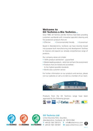 Oil&Gas PRODUCTS


                                                                                                                                                                                                         Janitorial Chemicals, Food Hygiene & Disinfection
Welcome to
Oil Technics & Bio Technics...
Since 1984, Oil Technics and Bio Technics have been providing
customers worldwide with innovative specialist cleaning and
fire protection products that are:
• Effective      • Environmentally friendly     • Economical




                                                                                                                                                                 Aqueous Degreasers & Solvent Cleaners
Based in Aberdeenshire, Scotland, we have recently moved
into purpose built manufacturing and development facilities




                                                                                                                          Absorbents, Spill Kits & Containment
to improve and expand our already comprehensive range of
products.




                                                                                      Fire Fighting Foam & Foam Testing
Our company values are simple:
• 100% product satisfaction - guaranteed
• Market-leading products - which do not harm the environment
• Products that are tested and accredited -
 to the highest possible standards
• World class customer service

For further information on our products and services, please
visit our websites or call us to talk to a member of our team.




Products from the Oil Technics range have been
approved by the following groups:




Oil Technics Ltd
Linton Business Park, Gourdon,
Aberdeenshire, Scotland, UK DD10 0NH
                                                                      .
T +44 (0) 1561 361515 E info@oiltechnics.com
F +44 (0) 1561 361001 W www.oiltechnics.com
                                                         REV0112
 
