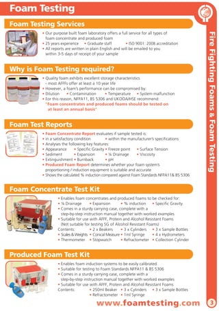 Accommodation • Food Hygiene                                                                                     Foam Testing
AntiBak Food & Catering Hygiene                                                                                  Foam Testing Services
 A new specialist range of high performance products for the disinfection and cleaning of kitchens,                       • Our purpose built foam laboratory offers a full service for all types of




                                                                                                                                                                                                                Fire Fighting Foams & Foam Testing
 restaurants and food preparation areas.                                                                                    foam concentrate and produced foam
                                                                                                                          • 25 years experience • Graduate staff           • ISO 9001: 2008 accreditation
 Our innovative products offer an alternative to traditional bleach and alcohol based products, and are:
                                                                                                                          • All reports are written in plain English and will be emailed to you
 • Powerful & effective      • Alcohol, Caustic & Alcohol Free                                                              within 3-5 days of receipt of your sample
 • Environmentally friendly • Biodegradable         • Approved to International Standards

                                                                                                                 Why is Foam Testing required?
Enduro Hand Sanitiser                                                  Long Lasting & Alcohol Free
                                                                                                                          • Quality foam exhibits excellent storage characteristics
                    • Enduro Hand Sanitiser is proven to kill 99.9999% of MRSA, E.coli & Salmonella                         - most AFFFs offer at least a 10 year life
                    • Tested to International Standards against Swine Flu H1N1 & C.difficile spores                       • However, a foam’s performance can be compromised by:
                    • Long lasting formula - provides 99.9% protection 2 hours after application                          • Dilution     • Contamination       • Temperature • System malfunction
                    • Dermatologically tested and shown to be safe for skin - suitable for repeated use                   • For this reason, NFPA11, BS 5306 and UKOOA/HSE recommend:
                    • Dries quickly leaving hands refreshed and naturally moisturised                                       “Foam concentrates and produced foams should be tested on
                    • Tested to EN 1276, EN 1650 & EN 13704 against Bacteria, Fungi & Spores                                  at least an annual basis”
                    • Quick & effective       • Alcohol free • Long lasting            • Kind to skin
                      Pack sizes:   50ml dispenser    250ml dispenser       Wall mounted Dispenser
                                                                                                                 Foam Test Reports
                                                                                                                          • Foam Concentrate Report evaluates if sample tested is:
AntiBak Powder                                  High Level Disinfection for Deep Cleaning                                 • in a satisfactory condition          • within the manufacturer’s specifications
                                                                                                                          • Analyses the following key features:
                    • Specially designed for the deep cleaning of kitchens and medical bays                               • Appearance        • Specific Gravity • Freeze point   • Surface Tension
                    • Bactericidal      • Virucidal       • Fungicidal      • Sporicidal      • Tuberculocidal            • Sediment          • Expansion        • ¼ Drainage     • Viscosity
                    • Easy to use - simply add to water and stir until dissolved                                          • Extinguishment • Burnback            • pH
                    • Once diluted, no hazardous labelling required and compatible with all surfaces                      • Produced Foam Report determines whether your foam system’s
                    • Solution lasts for up to 8 hours - can be disposed of to the drain after use                          proportioning / induction equipment is suitable and accurate
                    • Tested to EN 1276, EN 14476, EN 13704 and EN 1650 and proven to kill:                               • Shows the calculated % induction compared against Foam Standards NFPA11& BS 5306
                    • Norovirus         • Hepatitis C     • HIV             • Polio            • SARS
                    • Adenovirus • Parvovirus             • H1N1 Avian Flu • Cholera           • Botulism
                    • Campylobacter • E.coli              • E.hirae         • Listeria         • MRSA            Foam Concentrate Test Kit
                    • Pseudomonas aeruginosa              • Aspergillus niger          • Candida albicans
                    • Bacillus subtilis spores            • C.difficile spores         • C.perfingens spores                       • Enables foam concentrates and produced foams to be checked for:
                    • For full test results and reports, please visit www.endurocide.com                                           • ¼ Drainage       • Expansion       • % induction     • Specific Gravity
                                                                                                                                   • Comes in a sturdy carrying case, complete with a
                      Pack sizes:      Tub of 20 x 50g soluble sachets           100g tubs       1kg tubs
                                                                                                                                     step-by-step instruction manual together with worked examples
                                                                                                                                   • Suitable for use with AFFF, Protein and Alcohol Resistant Foams
                                                                                                                                     (Not suitable for testing SG of Alcohol Resistant Foams)
AntiBak FG Tablets                                                       Versatile Disinfection Tablets                            Contents:          • 2 x Beakers     • 3 x Cylinders • 3 x Sample Bottles
                                                                                                                                   • Scales & Weights • Conical Measure • 1ml Syringe     • 4 x Hydrometers
                    • No more complicated diluting and mixing of hazardous chemicals -                                             • Thermometer • Stopwatch            • Refractometer • Collection Cylinder
                      AntiBak FG Tablets guarantee the correct dilution, every time!
                    • Ready to use in less than 2 minutes - and lasts for up to 7 days
                    • Once diluted, no hazardous labelling required and compatible with all surfaces             Produced Foam Test Kit
                    • Odourless and taint free - suitable for use on food surfaces
                    • Tested to EN 1276 and EN 1650 and proven to kill:                                                            • Enables foam induction systems to be easily calibrated
                    • Norovirus          • Hepatitis C           • HIV         • MRSA         • E.coli                             • Suitable for testing to Foam Standards NFPA11 & BS 5306
                    • Aspergillus niger • Pseudomonas aeruginosa               • Salmonella enteritidis                            • Comes in a sturdy carrying case, complete with a
                                                                                                                                     step-by-step instruction manual together with worked examples
                      Pack sizes:      Tub of 100 x 5g tablets plus 5 re-usable trigger sprays                                     • Suitable for use with AFFF, Protein and Alcohol Resistant Foams
                                       Pack of 40 x 5g tablets plus 1 re-usable trigger spray
                                                                                                                                   Contents:          • 250ml Beaker • 3 x Cylinders • 3 x Sample Bottles
                                                                                                                                                      • Refractometer • 1ml Syringe

14                                                                                                                                                       www.foamtesting.com                                             3
 