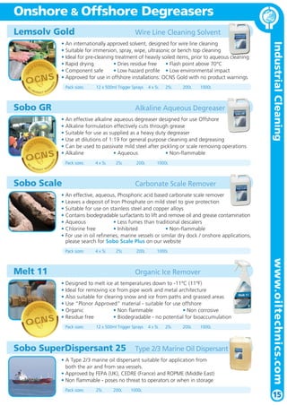 Onshore & Offshore Degreasers
• An internationally approved solvent, designed for wire line cleaning
• Suitable for immersion, spray, wipe, ultrasonic or bench top cleaning
• Ideal for pre-cleaning treatment of heavily soiled items, prior to aqueous cleaning
• Rapid drying
• Dries residue free
• Flash point above 70°C
• Component safe
• Low hazard profile • Low environmental impact
• Approved for use in offshore installations: OCNS Gold with no product warnings

PR

Pack sizes:

NI

N

O

NG

S

OCNS

Wire Line Cleaning Solvent

ODUCT WA

R

12 x 500ml Trigger Sprays

STANDAR
LD

NG

Pack sizes:

NI

N

PR

ODUCT WA

200L

1000L

• An effective alkaline aqueous degreaser designed for use Offshore
• Alkaline formulation effectively cuts through grease
• Suitable for use as supplied as a heavy duty degreaser
• Use at dilutions of 1:19 for general purpose cleaning and degreasing
• Can be used to passivate mild steel after pickling or scale removing operations
• Alkaline
• Aqueous
• Non-flammable

S

OCNS
O

25L

Alkaline Aqueous Degreaser

D

GO

Sobo GR

4 x 5L

R

4 x 5L

25L

Sobo Scale

200L

Industrial Cleaning

STANDAR
LD

D

GO

Lemsolv Gold

1000L

Carbonate Scale Remover

• An effective, aqueous, Phosphoric acid based carbonate scale remover
• Leaves a deposit of Iron Phosphate on mild steel to give protection
• Suitable for use on stainless steel and copper alloys
• Contains biodegradable surfactants to lift and remove oil and grease contamination
• Aqueous
• Less fumes than traditional descalers
• Chlorine free
• Inhibited
• Non-flammable
• For use in oil refineries, marine vessels or similar dry dock / onshore applications,
please search for Sobo Scale Plus on our website
Pack sizes:

4 x 5L

25L

Organic Ice Remover

STANDAR
LD

D

GO

1000L

OCNS

• Designed to melt ice at temperatures down to -11ºC (11ºF)
• Ideal for removing ice from pipe work and metal architecture
• Also suitable for clearing snow and ice from paths and grassed areas
• Use “Plonor Approved” material - suitable for use offshore
• Organic
• Non flammable
• Non corrosive
• Residue free
• Biodegradable - no potential for bioaccumulation
Pack sizes:

12 x 500ml Trigger Sprays

Sobo SuperDispersant 25

4 x 5L

25L

200L

1000L

Type 2/3 Marine Oil Dispersant

• A Type 2/3 marine oil dispersant suitable for application from
both the air and from sea vessels.
• Approved by FEPA (UK), CEDRE (France) and ROPME (Middle East)
• Non flammable - poses no threat to operators or when in storage
Pack sizes:

25L

200L

1000L

www.oiltechnics.com

Melt 11

200L

15

 