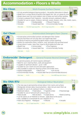 Accommodation • Floors & Walls
Bio Clean

Multi-Purpose Surface Cleaner
• A truly versatile biological cleaning product - the perfect alternative to bleach
• Made from a unique blend of bacteria that digests dirt, fats, oil, grease & urine
• Breaks down even the most stubborn stain to leave any hard surface spotless
• Contains a pleasant fresh fragrance - naturally removes unpleasant odours
• Suitable for use on carpets, linoleum, laminate, wood, showers, sinks, tiles, toilets, ovens...
• Biological
• Biodegradable
• Pleasant fragrance
• Versatile
• Hazard label free
• Environmentally friendly
Pack sizes:

12 x 0.5L Trigger Sprays (RTU)

Gel Clean

12 x 1L Trigger Sprays (RTU)

4 x 5L

20L

Antimicrobial Detergent Floor Cleaner
• A dual-action antimicrobial sanitiser and detergent floor cleaner
• Ensures that floors are not only clean, but hygienically clean
• A blend of cleaning and polishing agents leaves surfaces sparkling
• Perfect for washrooms floors, linoleum, vinyl, laminates and varnished wood
• Simpy dilute in water, clean floor, leave to dry & lightly buff after use
• Bleach free
• Antimicrobial
• Pine fragrance
• Odour removing
• Hazard label free
• Environmentally friendly
Pack sizes:

4 x 5L

Endurocide® Detergent

20L

General Purpose Neutral Detergent

• A general purpose, pH neutral aqueous detergent
• Ideal for use in cleaning floors, walls and equipment
• Capable of significant dilution - up to 1:200
• Suitable for use in both hot and cold water applications
• Also available as wipes for cleaning surfaces and smaller items
• Highly biodegradable
• Bleach free
• pH neutral
• Environmentally friendly
• Hazard label free (at recommended dilutions)
Pack sizes:

Bio ONA RTU

4 x 5L

20L

Tub of 600 Wipes (200 x 230mm)

Biological Odour Neutraliser

• The new way to permanently remove odours from rooms and surfaces
• Biologically removes odour-causing bacteria - does not just cover them up
• Suitable for use on all unpleasant odours, including
• Washroom odours
• Food odours
• Cigarette smoke
• Flood damage
• Suitable for use on hard and soft surfaces such as
• Floors & walls
• Bins & drains
• Carpets & lino
• Beds & clothing
• Can be used as an air freshener or remover - apply direct to the source
• Also available as a concentrate for use in dilutions of 1:5.
• Fresh citrus fragrance • Biological
• Effective
• Versatile
Pack sizes:

16

12 x 1L Trigger Sprays (RTU)

4 x 5L

20L

www.simplybio.com

 