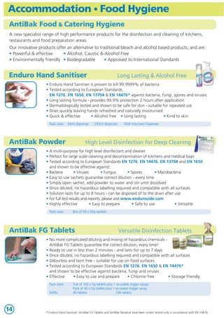 Accommodation • Food Hygiene
AntiBak Food & Catering Hygiene
A new specialist range of high performance products for the disinfection and cleaning of kitchens,
restaurants and food preparation areas.
Our innovative products offer an alternative to traditional bleach and alcohol based products, and are:
• Powerful & effective
• Alcohol, Caustic & Alcohol Free
• Environmentally friendly • Biodegradable
• Approved to International Standards

Enduro Hand Sanitiser

Long Lasting & Alcohol Free

• Enduro Hand Sanitiser is proven to kill 99.9999% of bacteria
• Tested according to European Standards
EN 1276, EN 1650, EN 13704 & EN 14476* against bacteria, fungi, spores and viruses
• Long lasting formula - provides 99.9% protection 2 hours after application
• Dermatologically tested and shown to be safe for skin - suitable for repeated use
• Dries quickly leaving hands refreshed and naturally moisturised
• Quick & effective
• Alcohol free • Long lasting
• Kind to skin
Pack sizes:

50ml dispenser

AntiBak Powder

250ml dispenser

Wall mounted Dispenser

High Level Disinfection for Deep Cleaning

• A multi-purpose for high level disinfectant and cleaner
• Perfect for large scale cleaning and decontamination of kitchens and medical bays
• Tested according to European Standards EN 1276, EN 14476, EN 13704 and EN 1650
and shown to be effective against:
• Bacteria
• Viruses
• Fungus
• Spores
• Mycobacteria
• Easy to use sachets guarantee correct dilution - every time
• Simply open sachet, add powder to water and stir until dissolved
• Once diluted, no hazardous labelling required and compatible with all surfaces
• Solution lasts for up to 8 hours - can be disposed of to the drain after use
• For full test results and reports, please visit www.endurocide.com
• Highly effective
• Easy to prepare
• Safe to use
• Versatile
Pack sizes:

Box of 50 x 50g sachets

AntiBak FG Tablets

Versatile Disinfection Tablets

• No more complicated diluting and mixing of hazardous chemicals AntiBak FG Tablets guarantee the correct dilution, every time!
• Ready to use in less than 2 minutes - and lasts for up to 7 days
• Once diluted, no hazardous labelling required and compatible with all surfaces
• Odourless and taint free - suitable for use on food surfaces
• Tested according to European Standards EN 1276, EN 1650 & EN 14476*
and shown to be effective against bacteria, fungi and viruses
• Effective
• Easy to use and prepare
• Chlorine free
• Storage friendly
Pack sizes:
Refills:

14

Tub of 100 x 5g tablets plus 1 re-usable trigger sprays
Pack of 40 x 5g tablets plus 1 re-usable trigger spray
40 tablets
100 tablets

* Enduro Hand Sanitiser, AntiBak FG Tablets and AntiBak Residual have been screen tested only in accordance with EN 14476.

 