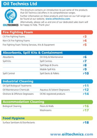 Oil Technics Ltd
This brochure contains an introduction to just some of the products
that Oil Technics Ltd offers in its comprehensive ranges.
Further information on these products and more on our full range can
be found at our website, www.oiltechnics.com.
Alternatively, please call us and one of our dedicated sales team will
be happy to help. Thank you!

Fire Fighting Foam
C6 Fire Fighting Foams

P3

Non-C6 Fire Fighting Foams

P4

Fire Fighting Foam Testing Services, Kits & Equipment

P5

Absorbents, Spill Kits & Containment
Absorbents

Oil Only & Maintenance

P6

Spill Kits

Spill Centres

P7

Spill Bags & Drums

P8

Mobile Spill Kits

P9

Spill Decks & Pallets

P 10

Spill Control

Industrial Cleaning
P 11

Oil Spill Biological Treatments
Oil Maintenance Chemicals

Aqueous & Solvent Degreasers

P 12

Onshore & Offshore Degreasers

OCNS registered products

P 14

Accommodation Cleaning
Floors & Walls

P 16

Washrooms

Biological Cleaning

P 17

Food Hygiene
Surface Sanitisers & Disinfectants

P 18

www.oiltechnics.com

 