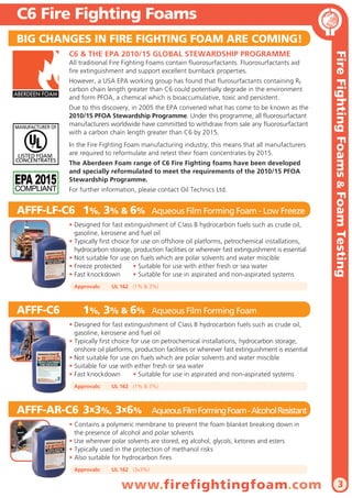 C6 Fire Fighting Foams
BIG CHANGES IN FIRE FIGHTING FOAM ARE COMING!
All traditional Fire Fighting Foams contain fluorosurfactants. Fluorosurfactants aid
fire extinguishment and support excellent burnback properties.
ABERDEEN FOAM

However, a USA EPA working group has found that flurosurfactants containing Rf
carbon chain length greater than C6 could potentially degrade in the environment
and form PFOA, a chemical which is bioaccumulative, toxic and persistent.
Due to this discovery, in 2005 the EPA convened what has come to be known as the
2010/15 PFOA Stewardship Programme. Under this programme, all fluorosurfactant
manufacturers worldwide have committed to withdraw from sale any fluorosurfactant
with a carbon chain length greater than C6 by 2015.
In the Fire Fighting Foam manufacturing industry, this means that all manufacturers
are required to reformulate and retest their foam concentrates by 2015.
The Aberdeen Foam range of C6 Fire Fighting foams have been developed
and specially reformulated to meet the requirements of the 2010/15 PFOA
Stewardship Programme.
For further information, please contact Oil Technics Ltd.

AFFF-LF-C6 1%, 3% & 6%

Aqueous Film Forming Foam - Low Freeze

• Designed for fast extinguishment of Class B hydrocarbon fuels such as crude oil,
gasoline, kerosene and fuel oil
• Typically first choice for use on offshore oil platforms, petrochemical installations,
hydrocarbon storage, production facilities or wherever fast extinguishment is essential
• Not suitable for use on fuels which are polar solvents and water miscible
• Freeze protected
• Suitable for use with either fresh or sea water
• Fast knockdown
• Suitable for use in aspirated and non-aspirated systems
Approvals:

AFFF-C6

Fire Fighting Foams & Foam Testing

C6 & THE EPA 2010/15 GLOBAL STEWARDSHIP PROGRAMME

UL 162 (1% & 3%)

1%, 3% & 6%

Aqueous Film Forming Foam

• Designed for fast extinguishment of Class B hydrocarbon fuels such as crude oil,
gasoline, kerosene and fuel oil
• Typically first choice for use on petrochemical installations, hydrocarbon storage,
onshore oil platforms, production facilities or wherever fast extinguishment is essential
• Not suitable for use on fuels which are polar solvents and water miscible
• Suitable for use with either fresh or sea water
• Fast knockdown
• Suitable for use in aspirated and non-aspirated systems
Approvals:

UL 162 (1% & 3%)

AFFF-AR-C6 3x3%, 3x6%

Aqueous Film Forming Foam - Alcohol Resistant

• Contains a polymeric membrane to prevent the foam blanket breaking down in
the presence of alcohol and polar solvents
• Use wherever polar solvents are stored, eg alcohol, glycols, ketones and esters
• Typically used in the protection of methanol risks
• Also suitable for hydrocarbon fires
Approvals:

UL 162 (3x3%)

www.firefightingfoam.com

3

 