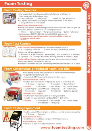 Foam Testing
Foam Testing Services

Why is Foam Testing required?
• Quality foam exhibits excellent storage characteristics - most AFFFs offer a 10 year life
• However, a foam’s performance can be compromised by:
• Dilution • Contamination • Temperature extremes • System malfunction
• For this reason, NFPA11, BS 5306 and UKOOA/HSE recommend:
“Foam concentrates and produced foams should be tested on
at least an annual basis”

Foam Test Reports
Foam Concentrate Report evaluates whether the sample tested is:
• in a satisfactory condition
• within the manufacturer’s specifications
Analyses the following key features:
• Appearance • Specific Gravity • Freeze point • Surface Tension • Sediment
• Expansion • ¼ Drainage • Viscosity • Extinguishment • Burnback • pH
Produced Foam Report determines whether your foam system’s proportioning /
induction equipment is suitable and accurate
• Shows the calculated % induction compared against Foam Standards NFPA11& BS 5306

Foam Concentrate & Produced Foam Test Kits
• Include step-by-step instruction manuals including worked examples
• Supplied in sturdy carrying case
• For use with AFFF, Protein and Alcohol Resistant Foams

Fire Fighting Foams & Foam Testing

• Our purpose built foam laboratory offers a full service for all types of
foam concentrate and produced foam
• 25 years experience • Graduate staff
• ISO 9001: 2008 accreditation
• All reports are written in plain English and will be emailed to you within
3-5 days of receipt of your sample

Foam Concentrate Test Kit
• Enables foam concentrates and produced foams to be checked for:
• ¼ Drainage • Expansion
• % induction
• Specific Gravity
Contents:
• 2 x Beakers
• 3 x Cylinders • 3 x Sample Bottles
• Scales & Weights • Conical Measure • 1ml Syringe
• 4 x Hydrometers
• Thermometer • Stopwatch
• Refractometer • Collection Cylinder
Produced Foam Test Kit
• Enables foam induction systems to be easily calibrated
• Suitable for testing to Foam Standards NFPA11 & BS 5306
Contents:

• 250ml Beaker • 3 x Cylinders
• Refractometer • 1ml Syringe

• 3 x Sample Bottles

Foam Testing Equipment
• Enables produced foam samples to be taken correctly for use in calculating:
• ¼ Drainage • Expansion
Foam Collection Board
• Built to International Foam Standard NFPA11 specifications
Foam Collection Tripod
• Designed to hold NFPA 1600ml collection cylinder

www.foamtesting.com

5

 