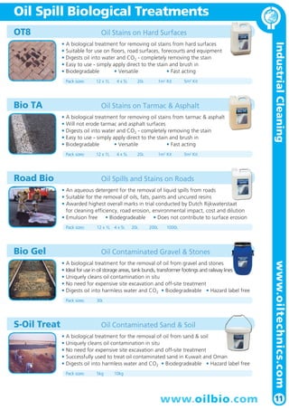 IndustrialCleaning
11
Oil Spill Biological Treatments
www.oilbio.com
OT8 Oil Stains on Hard Surfaces
• A biological treatment for removing oil stains from hard surfaces
• Suitable for use on floors, road surfaces, forecourts and equipment
• Digests oil into water and CO2 - completely removing the stain
• Easy to use - simply apply direct to the stain and brush in
• Biodegradable • Versatile • Fast acting
Pack sizes: 12 x 1L 4 x 5L 20L 1m2
Kit 5m2
Kit
Road Bio Oil Spills and Stains on Roads
• An aqueous detergent for the removal of liquid spills from roads
• Suitable for the removal of oils, fats, paints and uncured resins
• Awarded highest overall marks in trial conducted by Dutch Rijkwaterstaat
for cleaning efficiency, road erosion, environmental impact, cost and dilution
• Emulsion free • Biodegradeable • Does not contribute to surface erosion
Pack sizes: 12 x 1L 4 x 5L 20L 200L 1000L
S-Oil Treat Oil Contaminated Sand & Soil
• A biological treatment for the removal of oil from sand & soil
• Uniquely cleans oil contamination in situ
• No need for expensive site excavation and off-site treatment
• Successfully used to treat oil contaminated sand in Kuwait and Oman
• Digests oil into harmless water and CO2 • Biodegradeable • Hazard label free
Pack sizes: 5kg 10kg
Bio Gel Oil Contaminated Gravel & Stones
• A biological treatment for the removal of oil from gravel and stones
• Ideal for use in oil storage areas, tank bunds, transformer footings and railway lines
• Uniquely cleans oil contamination in situ
• No need for expensive site excavation and off-site treatment
• Digests oil into harmless water and CO2 • Biodegradeable • Hazard label free
Pack sizes: 30L
Bio TA Oil Stains on Tarmac & Asphalt
• A biological treatment for removing oil stains from tarmac & asphalt
• Will not erode tarmac and asphalt surfaces
• Digests oil into water and CO2 - completely removing the stain
• Easy to use - simply apply direct to the stain and brush in
• Biodegradable • Versatile • Fast acting
Pack sizes: 12 x 1L 4 x 5L 20L 1m2
Kit 5m2
Kit
www.oiltechnics.com
 