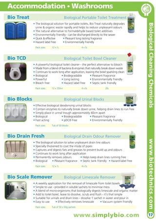 Bio Treat Biological Portable Toilet Treatment
• The biological solution for portable toilets, Bio Treat naturally degrades
urine & organic waste rapidly and helps to reduce unpleasant odours
• The natural alternative to formaldehyde based toilet additives
• Environmentally friendly - can be discharged directly to the sewer
• Quick & effective • Pleasant long lasting fragrance
• Hazard label free • Environmentally friendly
Pack sizes: 12 x 1L 4 x 5L
BiologicalCleaningChemicals
17
Accommodation • Washrooms
Bio Blocks Biological Urinal Blocks
• Effective biological deodorising urinal blocks
• Contain enzymes to naturally break down urine, helping drain lines to run free
• Simply place in urinal trough approximately 40cm apart
• Biological • Biodegradable • Pleasant fragrance
• Fast acting • pDCB Free • Environmentally friendly
Pack sizes: Tub of 50 blocks
Bio Scale Remover Biological Limescale Remover
• A weekly application for the removal of limescale from toilet bowls
• Simple to use - provided in soluble sachets to minimise mess
• A blend of micro-organisms that biologically digests limescale and organic matter
• Add to toilet bowl, leave to dissolve, scrub and flush - it’s that simple
• Suitable for urinals and drain lines - dissolve 1 sachet in water and pour in
• Easy to use • Effectively removes limescale • Vacuum system friendly
Pack sizes: Tub of 50 x 50g sachets
Bio Drain Fresh Biological Drain Odour Remover
• The biological solution to solve unpleasant drain line odours
• Specially thickened to coat the inside of pipes
• Captures and digests fats and greases to prevent build up and odours
• Continues to work long after application
• Permanently removes odours • Helps keep drain lines running free
• Biological • Pleasant fragrance • Septic tank friendly • Hazard label free
Pack sizes: 12 x 1L 4 x 5L
Bio TCD Biological Toilet Bowl Cleaner
• A powerful biological toilet cleaner - the perfect alternative to bleach
• Made from a blend of bacteria & enzymes that naturally break down waste
• Continues to work long after application, leaving the bowl sparkling clean
• Biological • Biodegradable • Pleasant fragrance
• Powerful • Long lasting • Environmentally friendly
• Bleach free • Hazard label free • Septic tank friendly
Pack sizes: 12 x 750ml 4 x 5L 20L
www.simplybio.com
www.biotechnics.com
 