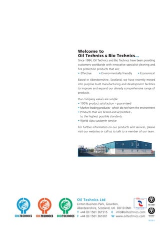 Welcome to
Oil Technics & Bio Technics...
Since 1984, Oil Technics and Bio Technics have been providing
customers worldwide with innovative specialist cleaning and
fire protection products that are:
• Effective • Environmentally friendly • Economical
Based in Aberdeenshire, Scotland, we have recently moved
into purpose built manufacturing and development facilities
to improve and expand our already comprehensive range of
products.
Our company values are simple:
• 100% product satisfaction - guaranteed
• Market-leading products - which do not harm the environment
• Products that are tested and accredited -
to the highest possible standards
• World class customer service
For further information on our products and services, please
visit our websites or call us to talk to a member of our team.
Oil Technics Ltd
Linton Business Park, Gourdon,
Aberdeenshire, Scotland, UK DD10 0NH
T +44 (0) 1561 361515 E info@oiltechnics.com
F +44 (0) 1561 361001 W www.oiltechnics.com
REV0813
 