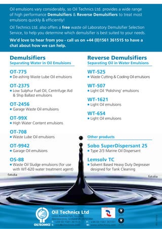 Waste Oil Treatment Chemicals

Absorbents

Waste oil emulsions are simply
mixtures of two “un-mixable” liquids
usually oil and water.

Oil Technics offers spill contractors an ex-stock range of pads, rolls, socs and
booms together with Spill Kits and oil containment products.
To view our full range, see our websites: www.oilpads.eu

Oil Pads With The New MAXX Technology

Typically emulsions contains three phases:
• The Dispersed Phase

Absorb up to 24 X their weight in oil – the most absorbent
pad per kilogram on the market. With MAXX technology
less material is needed to pick up the same amount of oil,
which results in lower disposal costs!
Ideal for environmental and industrial applications where
low costs and high absorbency are required.

- Consisting of very small
uncoalesced droplets.

• The Continuous Phase - Which keeps the
droplets in suspension.
• The Interphase

www.spillkit.eu

- Which binds the dispersed
and continuous phases
together.

Dispense-N-Dispose

Oil Treatment chemicals are designed to separate these
phases.

A clever idea… Dispense and Dispose.

They do this by first making the emulsion unstable, then
coalescing together the individual water (or oil droplets)
to form three continuous phases.

Dispenser Box for easy access to the sorbents.
Disposal box and bags for easy off site removal of oily
waste.

The best oil treatment chemical is the one that releases
from the emulsion the most free oil, water and solids
and has the least Interphase.

Dispense-N-Dispose
150 Oil or Maintenance Pads per box - 41cm x 51cm

How to select a demulsifier using either the “Bottle” Test or a “Centrifuge” Test:

A sample of absorbents available from our websites

1. Bottle Test
Equipment required: • Water Bath • 4 x 1L Graduated Tubes • 1ml Syringe

2

1

3

4

• Shake the emulsion sample vigorously, fill each tube and heat to 60°C.
• Inject 2000 ppm of a range of selected demulsifiers leaving one tube as the “Control”. Shake each tube
vigorously for 20 seconds in a horizontal and vertical direction and replace in the water bath at 70°C.
• Note the amount of free water, released oil and interphase produced in each sample and compare with
the BS & W obtained from a Dean and Stark analysis of the sample.

1 Oil & Chemical Pads
2 Oil Booms
3 SOCS
4 Spill Kits
6

5

7

8

5 Containment Products
6 Bilge Booms

2. Centrifuge Test

7 Drain Covers

Equipment required: • Centrifuge • 4 x 10ml Graduated Tubes
• Heat the oil sample to 60°C shake vigorously and pour into each centrifuge tube. Leaving one tube as the
control apply one drop from a range of demulsifiers to each tube and centrifuge for 10 minutes.
Choose the solution which gives the best free water, solids, oil separation and least interphase.
• The Centrifuge Test is more often used by operators who stream their waste oil emulsions and have
demulsifier experience.

Products

8 Spill Barrier

@

For more information, please visit these websites:

www.oilpads.eu

www.spillkit.eu

 