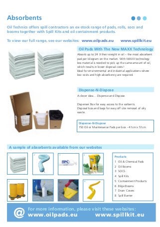 Waste Oil Treatment Chemicals

Absorbents

Waste oil emulsions are simply
mixtures of two “un-mixable” liquids
usually oil and water.

Oil Technics offers spill contractors an ex-stock range of pads, rolls, socs and
booms together with Spill Kits and oil containment products.
To view our full range, see our websites: www.oilpads.eu

Oil Pads With The New MAXX Technology

Typically emulsions contains three phases:
• The Dispersed Phase

Absorb up to 24 X their weight in oil – the most absorbent
pad per kilogram on the market. With MAXX technology
less material is needed to pick up the same amount of oil,
which results in lower disposal costs!
Ideal for environmental and industrial applications where
low costs and high absorbency are required.

- Consisting of very small
uncoalesced droplets.

• The Continuous Phase - Which keeps the
droplets in suspension.
• The Interphase

www.spillkit.eu

- Which binds the dispersed
and continuous phases
together.

Dispense-N-Dispose

Oil Treatment chemicals are designed to separate these
phases.

A clever idea… Dispense and Dispose.

They do this by first making the emulsion unstable, then
coalescing together the individual water (or oil droplets)
to form three continuous phases.

Dispenser Box for easy access to the sorbents.
Disposal box and bags for easy off site removal of oily
waste.

The best oil treatment chemical is the one that releases
from the emulsion the most free oil, water and solids
and has the least Interphase.

Dispense-N-Dispose
150 Oil or Maintenance Pads per box - 41cm x 51cm

How to select a demulsifier using either the “Bottle” Test or a “Centrifuge” Test:

A sample of absorbents available from our websites

1. Bottle Test
Equipment required: • Water Bath • 4 x 1L Graduated Tubes • 1ml Syringe

2

1

3

4

• Shake the emulsion sample vigorously, fill each tube and heat to 60°C.
• Inject 2000 ppm of a range of selected demulsifiers leaving one tube as the “Control”. Shake each tube
vigorously for 20 seconds in a horizontal and vertical direction and replace in the water bath at 70°C.
• Note the amount of free water, released oil and interphase produced in each sample and compare with
the BS & W obtained from a Dean and Stark analysis of the sample.

1 Oil & Chemical Pads
2 Oil Booms
3 SOCS
4 Spill Kits
6

5

7

8

5 Containment Products
6 Bilge Booms

2. Centrifuge Test

7 Drain Covers

Equipment required: • Centrifuge • 4 x 10ml Graduated Tubes
• Heat the oil sample to 60°C shake vigorously and pour into each centrifuge tube. Leaving one tube as the
control apply one drop from a range of demulsifiers to each tube and centrifuge for 10 minutes.
Choose the solution which gives the best free water, solids, oil separation and least interphase.
• The Centrifuge Test is more often used by operators who stream their waste oil emulsions and have
demulsifier experience.

Products

8 Spill Barrier

@

For more information, please visit these websites:

www.oilpads.eu

www.spillkit.eu

 