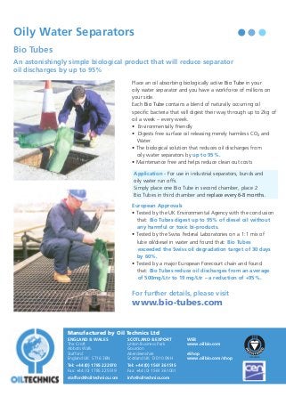 Oil Technics

Oily Water Separators

F O R

Bio Tubes

T H E

O I L

R E C Y C L I N G

I N D U ST R Y

An astonishingly simple biological product that will reduce separator
oil discharges by up to 95%
Place an oil absorbing biologically active Bio Tube in your
oily water separator and you have a workforce of millions on
your side.
Each Bio Tube contains a blend of naturally occurring oil
specific bacteria that will digest their way through up to 2kg of
oil a week – every week.
• Environmentally Friendly
• Digests free surface oil releasing merely harmless CO2 and
Water.
• The biological solution that reduces oil discharges from
oily water separators by up to 95%.
• Maintenance free and helps reduce clean out costs
Application - For use in industrial separators, bunds and
oily water run offs.
Simply place one Bio Tube in second chamber, place 2
Bio Tubes in third chamber and replace every 6-8 months.
European Approvals
• Tested by the UK Environmental Agency with the conclusion
that: Bio Tubes digest up to 95% of diesel oil without
any harmful or toxic bi-products.
• Tested by the Swiss Federal Laboratories on a 1:1 mix of
lube oil/diesel in water and found that: Bio Tubes
exceeded the Swiss oil degradation target of 30 days
by 60%.
• Tested by a major European Forecourt chain and found
that: Bio Tubes reduce oil discharges from an average
of 500mg/Ltr to 19 mg/Ltr – a reduction of +95%.

For further details, please visit

www.bio-tubes.com

Manufactured by Oil Technics Ltd
ENGLAND & WALES
The Croft
Abbots Walk
Stafford
England UK ST16 3BN

SCOTLAND & EXPORT
Linton Business Park
Gourdon
Aberdeenshire
Scotland UK DD10 0NH

Tel: +44 (0) 1785 222970
Fax: +44 (0) 1785 225519

Tel: +44 (0) 1561 361515
Fax: +44 (0) 1561 361001

stafford@oiltechnics.com

info@oiltechnics.com

WEB
www.oilbio.com
eShop
www.oilbio.com/shop

Oil Contamination Solutions

 