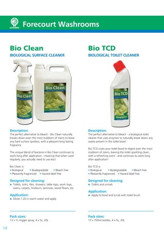 Forecourt Washrooms


     Bio Clean                                                  Bio TCD
     BIOLOGICAL SURFACE CLEANER                                 BIOLOGICAL TOILET CLEANER




     Description:                                               Description:
     The perfect alternative to bleach - Bio Clean naturally    The perfect alternative to bleach - a biological toilet
     breaks down even the most stubborn of stains to leave      cleaner that uses enzymes to naturally break down any
     any hard surface spotless, with a pleasant long lasting    waste present in the toilet bowl
     fragrance
                                                                Bio TCD coats your toilet bowl to digest even the most
     The unique blend of bacteria in Bio Clean continues to     stubborn of stains, leaving the toilet sparkling clean,
     work long after application - meaning that when used       with a refreshing scent - and continues to work long
     regularly, you actually need to use less!                  after application!

     Bio Clean is:                                              Bio TCD is:
     • Biological      • Biodegradable   • Bleach free          • Biological      • Biodegradable   • Bleach free
     • Pleasantly fragranced • Hazard label free                • Pleasantly fragranced • Hazard label free

     Designed for cleaning:                                     Designed for cleaning:
       Toilets, sinks, tiles, showers, table tops, work tops,     Toilets and urinals
       ovens, carpets, linoleum, laminate, wood floors, etc
                                                                Application:
     Application:                                                 Apply to bowl and scrub with toilet brush
       Dilute 1:20 in warm water and apply




     Pack sizes:                                                Pack sizes:
     12 x 1L trigger spray, 4 x 5L, 20L                         12 x 750ml bottles, 4 x 5L, 20L

14
 