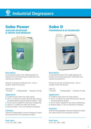 Industrial Degreasers


Sobo Power                                                  Sobo D
ALKALINE DEGREASER                                          POWERWASH & GP DEGREASER
& TRAFFIC FILM REMOVER




Description:                                                Description:
A truly powerful product that rapidly degreases the         A truly powerful product that rapidly degreases the
heaviest of oil contaminated yards, factory floors and      heaviest of oil contaminated yards, factory floors and
engineering components                                      engineering components

Removes oil, greases and lapping slurry - also an           Removes oil, greases and lapping slurry - also an
excellent Traffic Film Remover                              excellent Traffic Film Remover

Sobo Power is:                                              Sobo D is:
• Versatile    • Biodegradable       • Separator friendly   • Versatile      • Biodegradable     • Separator friendly

Application:                                                Application:
  Suitable for both cold or hot water systems                 Suitable for both cold or hot water systems
  Use at 1:25 dilution for steam cleaning, floor cleaning     Use at 1:25 dilution for steam cleaning, floor cleaning
  and vehicle cleaning machines (maximum dilution: 1:200)     and vehicle cleaning machines
  Can be used as supplied for very heavy oil degreasing       Can be used as supplied for very heavy oil degreasing
  Used at a 1:5 dilution for traffic film removal             Dilutions below 1:2 are not classified as hazardous
  Dilutions below 1:5 are not classified as hazardous
                                                            Contains:
Contains:                                                   A blend of biodegradable surfactants designed to reduce
A blend of biodegradable surfactants designed to reduce     the surface tension of oil and grease emulsions
the surface tension of oil and grease emulsions


Pack sizes:                                                 Pack sizes:
4 x 5L, 25L, 200L, 1000L                                    4 x 5L, 25L, 200L, 1000L

                                                                                                                        5
 