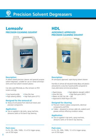 Precision Solvent Degreasers


    Lemsolv                                                 HDL
    PRECISION CLEANING SOLVENT                              AEROSPACE APPROVED
                                                            PRECISION CLEANING SOLVENT




    Description:                                            Description:
    A solvent based precision cleaner and general purpose   An aerospace approved, rapid drying solvent cleaner
    solvent degreaser, suitable for use on metal comompo-
    nents and most solvent resistant plastics               Harmless to almost all industrial metal alloys and plastics
                                                            and presents a very low hazard profile compared to
    Can also used effectively as a flux remover on PCB      many alternative commercial products
    screens and jigs
                                                            • Rapid drying         • High dielectric strength (>60kV)
    • Low hazard profile     • Dries film free              • Dries film free        • High flash point (44°C)
    • High solvency (60kV)   • High flash point (57°C)      • Meets UK DEF Std. 68 − 148
                                                            • Approved to Rolls Royce CSS 253
    Designed for the removal of:
      Heavy oil and grease from electrical motors and       Designed for cleaning:
      precision components                                    Precision metal or plastic components, electrical
                                                              components and PCBs
    Application:                                              Cables − designed to remove cable oils, sealants and
      Use as supplied in dip tanks, spray machines,           greases without affecting insulation values.
      ultrasonic baths or for bench top cleaning
                                                            Application:
                                                              Use as supplied in dip tanks, spray machines,
                                                              ultrasonic baths or for bench top cleaning




    Pack sizes:                                             Pack sizes:
    4 x 5L, 25L, 200L, 1000L, 12 x 0.5L trigger sprays,     4 x 5L, 25L, 200L, 1000L, 12 x 0.5L trigger sprays,
    can of 250 wipes                                        can of 250 wipes
8
 