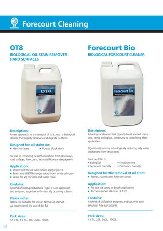 12
Forecourt Cleaning
OT8
BIOLOGICAL OIL STAIN REMOVER -
HARD SURFACES
Description:
A new approach to the removal of oil stains - a biological
cleaner that rapidly removes and digests oil stains
Designed for oil stains on:
Hard surfaces Porous block work
For use in removing oil contamination from driveways,
road surfaces, forecourts, industrial floors and equipment
Application:
Water wet the oil stain before applying OT8.
Brush in until OT8 changes colour from white to brown
Leave for 20 minutes and water rinse.
Contains:
A blend of biological bacteria (Type 1 Euro approved)
and enzymes, together with naturally occuring solvents
Please note:
OT8 is not suitable for use on tarmac or asphalt -
we recommend the use of Bio TA
Pack sizes:
12 x 1L, 4 x 5L, 20L, 200L, 1000L
Forecourt Bio
BIOLOGICAL FORECOURT CLEANER
Description:
A biological cleaner that digests diesel and oil stains
and, being biological, continues to clean long after
application.
Significantly assists in biologically reducing oily water
discharges from separators
Forecourt Bio is:
• Biological • Emulsion free
• Separator Friendly • Paintwork friendly
Designed for the removal of oil from:
Pumps, islands and forecourt areas
Application:
For use via spray or brush application
Recommended dilution of 1:20
Contains:
A blend of biological enzymes and bacteria with
emulsion free surfactants
Pack sizes:
4 x 5L, 25L, 200L, 1000L
 