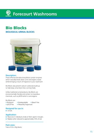 15
Forecourt Washrooms
Bio Blocks
BIOLOGICAL URINAL BLOCKS
Description:
These effective de-odourizing blocks contain enzymes
which naturally break down urine and organic waste
whilst bringing a touch of fragrance to your washroom
Bio Blocks also prevent calcium carbonate build up
to help keep urinal drain lines running freely
Unlike traditional urinal products, Bio Blocks are
environmentally friendly and contain no hazardous
chemicals, such as pDCB which is carcinogenic
Bio Blocks are:
• Biological • Biodegradable • Bleach free
• pDCB free • Pleasantly fragranced
Designed for use in:
Urinals
Application:
Place one in individual urinals or 50cm apart in troughs
Replace when reduced to approximately 10% of size
Pack sizes:
Tubs of 50 x 20g blocks
 