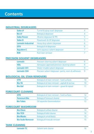 INDUSTRIAL DEGREASERS
Sobo LF Tunnel & spray wash degreaser 4
Bio LF Biological degreaser 4
Sobo Power Alkaline degreaser & TFR 5
Sobo D Powerwash & GP degreaser 5
Lemsolv Industrial Heavy duty solvent degreaser 6
OT4 Biological oil degreaser 6
Aqualem C Semi-aqueous solvent degreaser 7
RSR Rust stain remover 7
PRECISION SOLVENT DEGREASERS
Lemsolv Precision cleaning solvent degreaser 8
HDL Aerospace approved precision cleaning solvent 8
Lemsolv CX1 Water rinsable solvent degreaser 9
Lemsolv CX4 Precision solvent degreaser: paints, resins & adhesives 9
BIOLOGICAL OIL STAIN REMOVERS
OT8 Biological oil stain remover - hard surfaces 10
Bio TA Biological oil stain remover - asphalt & tarmac 10
Bio Gel Biological oil stain remover - gravel & topsoil 11
FORECOURT CLEANING
OT8 Biological oil stain remover - hard surfaces 12
Forecourt Bio Biological forecourt cleaner 12
Bio Tubes Oil separator bioremediation 13
FORECOURT WASHROOM
Bio Clean Biological surface cleaner 14
Bio TCD Biological toilet cleaner 14
Bio Blocks Biological urinal blocks 15
Bio Scale Remover Biological limescale remover 15
TANK CLEANING
Lemsolv TC Solvent tank cleaner 16
Contents
3
 