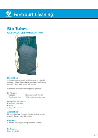 Forecourt Cleaning
Bio Tubes
OIL SEPARATOR BIOREMEDIATION

Description:
A new approach to reducing oil discharges in industrial
separators: please 3 Bio Tubes in a separator to digest up
to 6kg of oil per week for up to 8 months!
Can reduce separator oil discharges by up to 95%
Bio Tubes are:
• Biological
• Maintenance free

• Environmentally friendly
• Help reduce clean out costs

Designed for use in:
Industrial separators
Bunds
Oily water run offs

Application:
Place one Bio Tube in second chamber and two in third
chamber. Replace every 6-8 months

Contains:
A blend of naturally occurring oil specific bacteria

Pack sizes:
Boxes of 3 and 6

13

 