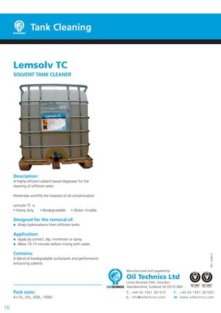 Tank Cleaning

Lemsolv TC
SOLVENT TANK CLEANER

Description:
A highly efficient solvent based degreaser for the
cleaning of offshore tanks
Penetrates and lifts the heaviest of oil contamination
Lemsolv TC is:
• Heavy duty

• Biodegradable

• Water rinsable

Designed for the removal of:
Waxy hydrocarbons from offshore tanks

Application:
Apply by contact, dip, immersion or spray
Allow 10-15 minutes before rinsing with water
REV. 200612

Contains:
A blend of biodegradable surfactants and performance
enhancing solvents
Manufactured and supplied by

Oil Technics Ltd

Linton Business Park, Gourdon
Aberdeenshire, Scotland UK DD10 0NH

Pack sizes:
4 x 5L, 25L, 200L, 1000L

16

T: +44 (0) 1561 361515
E: info@oiltechnics.com

F: +44 (0) 1561 361001
W: www.oiltechnics.com

 