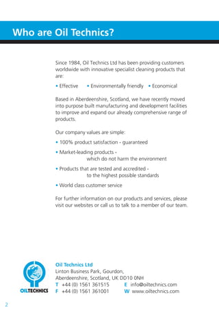 Since 1984, Oil Technics Ltd has been providing customers
worldwide with innovative specialist cleaning products that
are:
• Effective • Environmentally friendly • Economical
Based in Aberdeenshire, Scotland, we have recently moved
into purpose built manufacturing and development facilities
to improve and expand our already comprehensive range of
products.
Our company values are simple:
• 100% product satisfaction - guaranteed
• Market-leading products -
which do not harm the environment
• Products that are tested and accredited -
to the highest possible standards
• World class customer service
For further information on our products and services, please
visit our websites or call us to talk to a member of our team.
Oil Technics Ltd
Linton Business Park, Gourdon,
Aberdeenshire, Scotland, UK DD10 0NH
T +44 (0) 1561 361515 E info@oiltechnics.com
F +44 (0) 1561 361001 W www.oiltechnics.com
Who are Oil Technics?
2
 