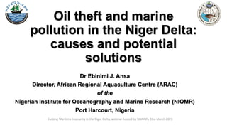 Oil theft and marine
pollution in the Niger Delta:
causes and potential
solutions
Dr Ebinimi J. Ansa
Director, African Regional Aquaculture Centre (ARAC)
of the
Nigerian Institute for Oceanography and Marine Research (NIOMR)
Port Harcourt, Nigeria
Curbing Maritime Insecurity in the Niger Delta, webinar hosted by SWAIMS, 31st March 2021
 