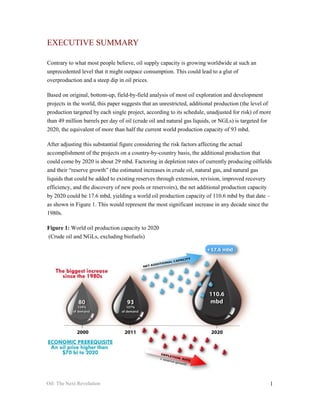 EXECUTIVE SUMMARY

Contrary to what most people believe, oil supply capacity is growing worldwide at such an
unprecedented level that it might outpace consumption. This could lead to a glut of
overproduction and a steep dip in oil prices.

Based on original, bottom-up, field-by-field analysis of most oil exploration and development
projects in the world, this paper suggests that an unrestricted, additional production (the level of
production targeted by each single project, according to its schedule, unadjusted for risk) of more
than 49 million barrels per day of oil (crude oil and natural gas liquids, or NGLs) is targeted for
2020, the equivalent of more than half the current world production capacity of 93 mbd.

After adjusting this substantial figure considering the risk factors affecting the actual
accomplishment of the projects on a country-by-country basis, the additional production that
could come by 2020 is about 29 mbd. Factoring in depletion rates of currently producing oilfields
and their “reserve growth” (the estimated increases in crude oil, natural gas, and natural gas
liquids that could be added to existing reserves through extension, revision, improved recovery
efficiency, and the discovery of new pools or reservoirs), the net additional production capacity
by 2020 could be 17.6 mbd, yielding a world oil production capacity of 110.6 mbd by that date –
as shown in Figure 1. This would represent the most significant increase in any decade since the
1980s.

Figure 1: World oil production capacity to 2020
(Crude oil and NGLs, excluding biofuels)




Oil: The Next Revolution                                                                           1
 