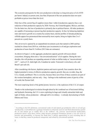 The economic prerequisite for this new production to develop is a long-term price of oil of $70
per barrel. Indeed, at current costs, less than 20 percent of the new production does not seem
profitable at prices lower than this level.

Only four of the current big oil suppliers (more than 1 mbd of production capacity) face a net
reduction of their production capacity by 2020: Norway, the United Kingdom, Mexico, and Iran.
For the latter two, the loss of production is primarily due to political factors. All other producers
are capable of increasing or preserving their production capacity. In fact, by balancing depletion
rates and reserve growth on a country-by-country basis, decline profiles of already producing
oilfields appear less pronounced than assessed by most experts, being no higher than 2 to 3
percent on a yearly basis.

This oil revival is spurred by an unparalleled investment cycle that started in 2003 and has
reached its climax from 2010 on, with three-year investments in oil and gas exploration and
production of more than $1.5 trillion (2012 data are estimates).

As shown in Figure 2, in the aggregate, production capacity growth will occur almost
everywhere, bringing about also a “de-conventionalization” of oil supplies. During the next
decades, this will produce an expanding amount of what we define today as “unconventional
oils” * – such as U.S. shale/tight oils, Canadian tar sands, Venezuela’s extra-heavy oils, and
Brazil’s pre-salt oils.

After considering risk-factors, depletion pattern and reserve growth, four countries show the
highest potential in terms of effective production capacity growth: they are, in order, Iraq, the
U.S., Canada, and Brazil. This is a novelty, because three out of four of these countries are part of
the western hemisphere, and one only – Iraq – belongs to the traditional center of gravity of the
oil world, the Persian Gulf.

The most surprising factor of the global picture, however, is the explosion of the U.S. oil output.

Thanks to the technological revolution brought about by the combined use of horizontal drilling
and hydraulic fracturing, the U.S. is now exploiting its huge and virtually untouched shale and
tight oil fields, whose production – although still in its infancy – is already skyrocketing in North
Dakota and Texas.




*
  According to the EIA definition, conventional crude oil and natural gas production refers to oil and gas
“produced by a well drilled into a geologic formation in which the reservoir and fluid characteristics permit
the oil and natural gas to readily flow to the wellbore”. By converse unconventional hydrocarbon
production doesn’t meet these criteria, either because geological formations present a very low level of
porosity and permeability, or because the fluids have a density approaching or even exceeding that of
water, so that they cannot be produced, transported, and refined by conventional methods.

2                                                                                  Oil: The Next Revolution
 