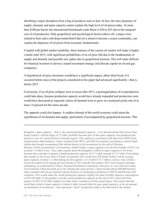 absorbing a major disruption from a big oil producer such as Iran. In fact, the mere dynamics of
supply, demand, and spare capacity cannot explain the high level of oil prices today. At more
than $100 per barrel, the international benchmark crude Brent is $20 to $25 above the marginal
cost of oil production. Only geopolitical and psychological factors (above all, a major crisis
related to Iran) and a still deep-rooted belief that oil is about to become a scarce commodity, can
explain the departure of oil prices from economic fundamentals.

Coupled with global market instability, these features of the current oil market will make it highly
volatile until 2015, with significant probabilities of an oil price fall due to the fundamentals of
supply and demand, and possible new spikes due to geopolitical tensions. This will make difficult
for financial investors to devise a sound investment strategy and allocate capital on oil and gas
companies.

A hypothetical oil price downturn would have a significant impact, albeit short-lived, if it
occurred before most of the projects considered in this paper had advanced significantly - that is,
before 2015.

Conversely, if an oil price collapse were to occur after 2015, a prolonged phase of overproduction
could take place, because production capacity would have already expanded and production costs
would have decreased as expected, unless oil demand were to grow at a sustained yearly rate of at
least 1.6 percent for the entire decade.

The opposite could also happen. A sudden rebound of the world economy could strain the
equilibrium of oil demand and supply, particularly if accompanied by geopolitical tensions. This




Kingdom’s spare capacity – that is, the unused production capacity – over that period has been lower than
Saudi Arabia’s official target of 2.5 mbd, probably because part of that spare capacity was produced and
stored in view of a steep decline in Iranian exports. This analysis is consistent with data from JODI (Joint
Organizations Data Initiative, which includes both OPEC and OECD countries), according to which Saudi
Arabia had already accumulated 266 million barrels of oil inventories by the end of February.
Because of this accumulation of inventories, Saudi Arabia’s spare capacity over the first months of 2012 sat
at about 1.8 mbd or less. True, other experts deem the Kingdom’s effective spare capacity to be lower,
because they calculate it against a Saudi production capacity of 11.5 mbd, instead of 12.3 mbd. Even taking
this number as the lower limit of Saudi oil potential, this would have left Saudi Arabia with an average
spare capacity of about 1.2 mbd during the first quarter, or 1.8 mbd if 12.3 mbd is correct. Also, China’s
record oil import levels during the last months of 2011 and the first quarter 2012 were aimed at strategic
stockpiling, as confirmed by China’s National Petroleum Corporation. However, it’s not clear how many
oil inventories China has built up so far. During that same period, I observed that about 600,000 bd from
other countries did not go onstream mainly because of maintenance problems in OECD and Persian Gulf
countries. This would make the world production capacity slightly less than 94 mbd, against a consumption
of 88.5-89 mbd. To be prudent, I set the world production capacity at the end of 2011 and in the first
quarter of 2012 at 93 mbd, slightly less than what I consider to be the actual figure. This means that the
world had a kind of spare capacity of about 4 mbd, formed either by pure spare capacity, or by an unusual
accumulation of inventories – that represents “silent” production ready to be delivered to the market.


Oil: The Next Revolution                                                                                  5
 