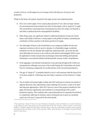 scenario, however, would support an even stronger rush to develop new oil reserves and
production.

Whatever the future, the analysis reported in this paper reveals some important points:

    •    Oil is not in short supply. From a purely physical point of view, there are huge volumes
         of conventional and unconventional oils still to be developed, with no “peak-oil” in sight.
         The real problems concerning future oil production are above the surface, not beneath it,
         and relate to political decisions and geopolitical instability.

    •    Other things equal, any significant setback to additional production in Iraq, the United
         States, and Canada would have a strong impact on the global oil market, considering the
         contribution of these countries to the future growth of oil supply.

    •    The shale/tight oil boom in the United States is not a temporary bubble, but the most
         important revolution in the oil sector in decades. It will probably trigger worldwide
         emulation over the next decades that might bear surprising results - given the fact that
         most shale/tight oil resources in the world are still unknown and untapped. What’s more,
         the application of shale extraction key-technologies (horizontal drilling and hydraulic
         fracturing) to conventional oilfield could dramatically increase world’s oil production.

    •    In the aggregate, conventional oil production is also growing throughout the world at an
         unexpected rate, although some areas of the world (Canada, the United States, the North
         Sea) are witnessing an apparently irreversible decline of the conventional production.

    •    The age of “cheap oil”‡ is probably behind us, but it is still uncertain what the future level
         of oil prices might be. Technology may turn today’s expensive oil into tomorrow’s cheap
         oil.

    •    The oil market will remain highly volatile until 2015 and prone to extreme movements in
         opposite directions, thus representing a major challenge for investors, in spite of its short
         and long term opportunities. After 2015, however, most of the projects considered in this
         paper will advance significantly and contribute to a strong build-up of the world’s
         production capacity. This could provoke a major phenomenon of overproduction and lead
         to a significant, stable dip of oil prices, unless oil demand were to grow at a sustained
         yearly rate of at least 1.6 percent for the entire decade.


‡
  The expression “cheap oil” has not exact boundaries. Generally, in the oil literature it is used in reference
to the cheap oil prices prevailing over the second half of the 20th Century, when oil price in real terms
(2000 U.S. dollars) ranged between $20 to $30 per barrel, with some noteworthy exception (such as during
the period of the oil shocks in the 1970s and early 1980s, when the price of oil largely exceed $100 per
barrel in real terms).

6                                                                                    Oil: The Next Revolution
 