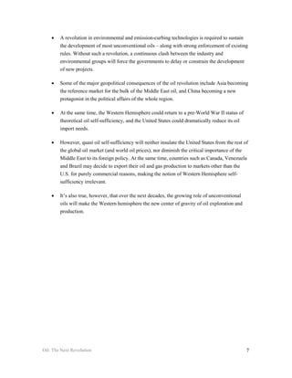 •   A revolution in environmental and emission-curbing technologies is required to sustain
        the development of most unconventional oils – along with strong enforcement of existing
        rules. Without such a revolution, a continuous clash between the industry and
        environmental groups will force the governments to delay or constrain the development
        of new projects.

    •   Some of the major geopolitical consequences of the oil revolution include Asia becoming
        the reference market for the bulk of the Middle East oil, and China becoming a new
        protagonist in the political affairs of the whole region.

    •   At the same time, the Western Hemisphere could return to a pre-World War II status of
        theoretical oil self-sufficiency, and the United States could dramatically reduce its oil
        import needs.

    •   However, quasi oil self-sufficiency will neither insulate the United States from the rest of
        the global oil market (and world oil prices), nor diminish the critical importance of the
        Middle East to its foreign policy. At the same time, countries such as Canada, Venezuela
        and Brazil may decide to export their oil and gas production to markets other than the
        U.S. for purely commercial reasons, making the notion of Western Hemisphere self-
        sufficiency irrelevant.

    •   It’s also true, however, that over the next decades, the growing role of unconventional
        oils will make the Western hemisphere the new center of gravity of oil exploration and
        production.




Oil: The Next Revolution                                                                            7
 