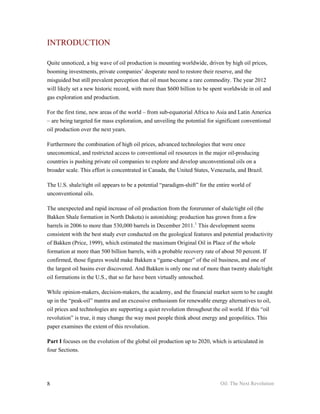 INTRODUCTION

Quite unnoticed, a big wave of oil production is mounting worldwide, driven by high oil prices,
booming investments, private companies’ desperate need to restore their reserve, and the
misguided but still prevalent perception that oil must become a rare commodity. The year 2012
will likely set a new historic record, with more than $600 billion to be spent worldwide in oil and
gas exploration and production.

For the first time, new areas of the world – from sub-equatorial Africa to Asia and Latin America
– are being targeted for mass exploration, and unveiling the potential for significant conventional
oil production over the next years.

Furthermore the combination of high oil prices, advanced technologies that were once
uneconomical, and restricted access to conventional oil resources in the major oil-producing
countries is pushing private oil companies to explore and develop unconventional oils on a
broader scale. This effort is concentrated in Canada, the United States, Venezuela, and Brazil.

The U.S. shale/tight oil appears to be a potential “paradigm-shift” for the entire world of
unconventional oils.

The unexpected and rapid increase of oil production from the forerunner of shale/tight oil (the
Bakken Shale formation in North Dakota) is astonishing: production has grown from a few
barrels in 2006 to more than 530,000 barrels in December 2011. 1 This development seems
consistent with the best study ever conducted on the geological features and potential productivity
of Bakken (Price, 1999), which estimated the maximum Original Oil in Place of the whole
formation at more than 500 billion barrels, with a probable recovery rate of about 50 percent. If
confirmed, those figures would make Bakken a “game-changer” of the oil business, and one of
the largest oil basins ever discovered. And Bakken is only one out of more than twenty shale/tight
oil formations in the U.S., that so far have been virtually untouched.

While opinion-makers, decision-makers, the academy, and the financial market seem to be caught
up in the “peak-oil” mantra and an excessive enthusiasm for renewable energy alternatives to oil,
oil prices and technologies are supporting a quiet revolution throughout the oil world. If this “oil
revolution” is true, it may change the way most people think about energy and geopolitics. This
paper examines the extent of this revolution.

Part I focuses on the evolution of the global oil production up to 2020, which is articulated in
four Sections.




8                                                                            Oil: The Next Revolution
 