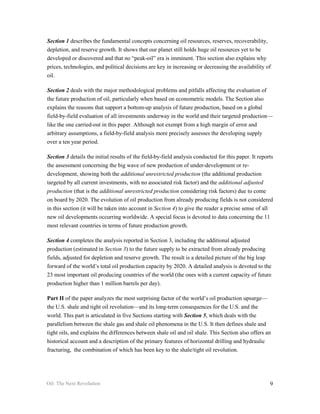 Section 1 describes the fundamental concepts concerning oil resources, reserves, recoverability,
depletion, and reserve growth. It shows that our planet still holds huge oil resources yet to be
developed or discovered and that no “peak-oil” era is imminent. This section also explains why
prices, technologies, and political decisions are key in increasing or decreasing the availability of
oil.

Section 2 deals with the major methodological problems and pitfalls affecting the evaluation of
the future production of oil, particularly when based on econometric models. The Section also
explains the reasons that support a bottom-up analysis of future production, based on a global
field-by-field evaluation of all investments underway in the world and their targeted production—
like the one carried-out in this paper. Although not exempt from a high margin of error and
arbitrary assumptions, a field-by-field analysis more precisely assesses the developing supply
over a ten year period.

Section 3 details the initial results of the field-by-field analysis conducted for this paper. It reports
the assessment concerning the big wave of new production of under-development or re-
development, showing both the additional unrestricted production (the additional production
targeted by all current investments, with no associated risk factor) and the additional adjusted
production (that is the additional unrestricted production considering risk factors) due to come
on board by 2020. The evolution of oil production from already producing fields is not considered
in this section (it will be taken into account in Section 4) to give the reader a precise sense of all
new oil developments occurring worldwide. A special focus is devoted to data concerning the 11
most relevant countries in terms of future production growth.

Section 4 completes the analysis reported in Section 3, including the additional adjusted
production (estimated in Section 3) to the future supply to be extracted from already producing
fields, adjusted for depletion and reserve growth. The result is a detailed picture of the big leap
forward of the world’s total oil production capacity by 2020. A detailed analysis is devoted to the
23 most important oil producing countries of the world (the ones with a current capacity of future
production higher than 1 million barrels per day).

Part II of the paper analyzes the most surprising factor of the world’s oil production upsurge—
the U.S. shale and tight oil revolution—and its long-term consequences for the U.S. and the
world. This part is articulated in five Sections starting with Section 5, which deals with the
parallelism between the shale gas and shale oil phenomena in the U.S. It then defines shale and
tight oils, and explains the differences between shale oil and oil shale. This Section also offers an
historical account and a description of the primary features of horizontal drilling and hydraulic
fracturing, the combination of which has been key to the shale/tight oil revolution.




Oil: The Next Revolution                                                                               9
 