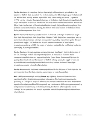 Section 6 analyzes the case of the Bakken shale (a tight oil formation) in North Dakota, the
catalyst of the U.S. shale revolution. The Section examines the different geological evaluations of
the Bakken Shale, starting with the unparalleled study conducted by geochemist Leigh Price
(1999), who has estimated the original oil present in the Bakken Shale formation to equal that of a
major Persian Gulf oil producer. The Section also analyzes all available data from the Bakken and
Three Forks (another tight oil formation that lies just beneath Bakken) formations, gathered from
different sources and companies. Finally, this Section offers an evaluation of the Bakken/Three
Forks production potential up to 2020.

Section 7 deals with the analysis and evaluation of other U.S. shale/tight oil formations (Eagle
Ford shale, Permian Basin shale, Utica Shale, Niobrara/Codell shale) where a significant level of
exploration and development activity is already underway, making it possible to gather data and
predict future supply. This Section also includes a broad forecast of U.S. shale/tight oil
production potential up to 2020, (the results of which are included in the world’s total production
capacity by 2020 analysis in Part I).

Section 8 analyzes the main technical problems that could significantly limit the deployment of
the U.S. shale/tight oil from reaching its full potential. In particular, it examines the oil
transportation and infrastructure gaps existing in the United States, the mismatch between the
quality of most shale oils and the structure of the U.S. refining system, the supply of tools and
skilled labor force required by intensive shale oil activity, and the problem of natural gas
production associated with shale oil production.

Section 9 examines the single most important problem affecting the future of shale/tight oils: the
environmental threat that their extraction seems to pose to water, land, and air.

Part III hinges on one single section (Section 10), exploring the macro factors that could
significantly affect the estimations contained in this paper. This Section also examines the
possibility of a collapse of oil prices in this decade due to a combination of a faster than expected
surge in oil production and insufficient demand, and examining the different consequences such a
collapse could have depending on its timing. Finally, this Section reflects upon the crucial
concepts we can glean from this analysis beyond the numerical reports and predictions of future
oil production.




10                                                                           Oil: The Next Revolution
 