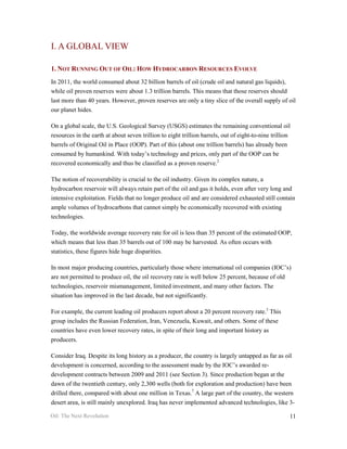 I. A GLOBAL VIEW

1. NOT RUNNING OUT OF OIL: HOW HYDROCARBON RESOURCES EVOLVE
In 2011, the world consumed about 32 billion barrels of oil (crude oil and natural gas liquids),
while oil proven reserves were about 1.3 trillion barrels. This means that those reserves should
last more than 40 years. However, proven reserves are only a tiny slice of the overall supply of oil
our planet hides.

On a global scale, the U.S. Geological Survey (USGS) estimates the remaining conventional oil
resources in the earth at about seven trillion to eight trillion barrels, out of eight-to-nine trillion
barrels of Original Oil in Place (OOP). Part of this (about one trillion barrels) has already been
consumed by humankind. With today’s technology and prices, only part of the OOP can be
recovered economically and thus be classified as a proven reserve.2

The notion of recoverability is crucial to the oil industry. Given its complex nature, a
hydrocarbon reservoir will always retain part of the oil and gas it holds, even after very long and
intensive exploitation. Fields that no longer produce oil and are considered exhausted still contain
ample volumes of hydrocarbons that cannot simply be economically recovered with existing
technologies.

Today, the worldwide average recovery rate for oil is less than 35 percent of the estimated OOP,
which means that less than 35 barrels out of 100 may be harvested. As often occurs with
statistics, these figures hide huge disparities.

In most major producing countries, particularly those where international oil companies (IOC’s)
are not permitted to produce oil, the oil recovery rate is well below 25 percent, because of old
technologies, reservoir mismanagement, limited investment, and many other factors. The
situation has improved in the last decade, but not significantly.

For example, the current leading oil producers report about a 20 percent recovery rate.3 This
group includes the Russian Federation, Iran, Venezuela, Kuwait, and others. Some of these
countries have even lower recovery rates, in spite of their long and important history as
producers.

Consider Iraq. Despite its long history as a producer, the country is largely untapped as far as oil
development is concerned, according to the assessment made by the IOC’s awarded re-
development contracts between 2009 and 2011 (see Section 3). Since production began at the
dawn of the twentieth century, only 2,300 wells (both for exploration and production) have been
drilled there, compared with about one million in Texas.7 A large part of the country, the western
desert area, is still mainly unexplored. Iraq has never implemented advanced technologies, like 3-

Oil: The Next Revolution                                                                              11
 