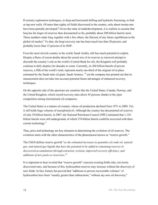 D seismic exploration techniques, or deep and horizontal drilling and hydraulic fracturing, to find
or tap new wells. Of more than eighty oil fields discovered in the country, only about twenty-one
have been partially developed.8 Given this state of underdevelopment, it is realistic to assume that
Iraq has far larger oil reserves than documented so far, probably about 200 billion barrels more.
These numbers make Iraq, together with a few others, the fulcrum of any future equilibrium in the
global oil market.9 To date, the Iraqi recovery rate has been much less than 20 percent, and
probably lower than 15 percent of its OOP.

Even the most oil-rich country in the world, Saudi Arabia, still has much potential to exploit.
Despite a flurry of recent doubts about the actual size of its reserves (a renewed attempt to
discredit the country’s role as the world’s Central Bank for oil), the Kingdom will probably
continue to defy skeptics for decades to come. Currently, its 260 billion barrels of proven
reserves, a fifth of the world’s total, represent nearly one-third of the original oil in place
estimated by the Saudi state oil giant, Saudi Aramco; 10 yet the company has pointed out that its
measurement does not take into account potential future advantages of enhanced recovery
techniques.

On the opposite side of the spectrum are countries like the United States, Canada, Norway, and
the United Kingdom, which record recovery rates above 45 percent, thanks to the open
competition among international oil companies.

The United States is a mature oil country, whose oil production declined from 1971 to 2009. Yet,
it still holds huge volumes of unexploited oil. Although the country has documented oil reserves
of only 29 billion barrels, in 2007, the National Petroleum Council (NPC) estimated that 1,124
billion barrels were still underground, of which 374 billion barrels could be recovered with then-
current technology.4

Thus, price and technology are key elements in determining the evolution of oil reserves. The
evolution starts with the other characteristics of the phenomenon known as “reserve growth.”

The USGS defines reserve growth “as the estimated increases in quantities of crude oil, natural
gas, and natural gas liquids that have the potential to be added to remaining reserves in
discovered accumulations through extension, revision, improved recovery efficiency, and
additions of new pools or reservoirs.”5

It is important to bear in mind that “reserve growth” concerns existing fields only, not newly
discovered ones, and because of this, hydrocarbon reserves may increase without the discovery of
new fields. In fact, history has proved that “additions to proven recoverable volumes” of
hydrocarbon have been “usually greater than subtractions,” without any new oil discovery.6




12                                                                          Oil: The Next Revolution
 