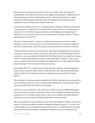 Reserve growth is a crucial element in the evolution of oil supply, and is often ignored or
underestimated. Most analyses on oil reserves and supplies focus primarily on depletion rates of
already producing oil basins, subtracting from reserves, and assuming a reduction of future
production, without adequately factoring in their reserve growth. This underestimates the
production of several oilfields, particularly the larger ones.

Two prominent geologists from the U.S. Geological Survey conducted a brilliant examination of
“reserve growth” on a global scale. According to their extensive analysis, the estimated proven
volume of oil in 186 well-known giant fields in the world (holding reserves higher than 0.5
billion barrels of oil, discovered prior to 1981) increased from 617 billion barrels to 777 billion
barrels between 1981 and 1996.7

Because of “reserve growth,” a country or a company may increase its oil reserves without
tapping new areas if it can recover more oil from its known fields. One of the best examples of
the ability to squeeze more oil from the ground comes from the Kern River Field in California.

 When the Kern River Oil Field was discovered in 1899, analysts thought that only 10 percent of
its unusually viscous crude could be recovered. In 1942, after more than four decades of modest
production, it was estimated that the field still held 54 million barrels of recoverable oil, a fraction
of the 278 million barrels already recovered. As observed by Morris Adelman, “In the next 44
years, it produced not 54 [million barrels] but 736 million barrels, and it had another 970 million
barrels remaining.”8 But even this estimate proved incorrect.

In November 2007, U.S. oil giant Chevron, by then the field’s operator, announced cumulative
production had reached two billion barrels. Today Kern River still yields nearly 80,000 barrels
per day, and the state of California estimates its remaining reserves to be about 627 million
barrels.9

Chevron began to increase production markedly in the 1960s by injecting steam into the ground, a
novel technology at the time. Later, new exploration and drilling tools, along with steady steam
injection, turned the field into a kind of oil cornucopia.

Kern River is not an isolated case. The oil literature is filled with cases of oilfields that gained a
second or third life after years of production, thanks to new technologies that made it possible to
estimate the size of an oilfield resource better, to discover new satellites of the main oilfield, to
extract more oil, and to manage the drilling and production operations better.

The exact boundaries of a large oilfield can not be known with complete confidence until years or
decades of successive geophysical analysis and adequate drilling have gone by. A reservoir may
extend through tens or even hundreds of square miles and, have a vertical depth and a horizontal
extension that are initially unknown. Consequently, during the first years of exploration and

Oil: The Next Revolution                                                                             13
 