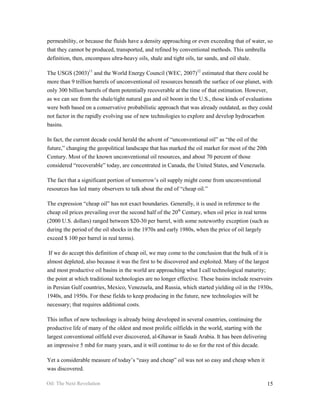 permeability, or because the fluids have a density approaching or even exceeding that of water, so
that they cannot be produced, transported, and refined by conventional methods. This umbrella
definition, then, encompass ultra-heavy oils, shale and tight oils, tar sands, and oil shale.

The USGS (2003)11 and the World Energy Council (WEC, 2007)12 estimated that there could be
more than 9 trillion barrels of unconventional oil resources beneath the surface of our planet, with
only 300 billion barrels of them potentially recoverable at the time of that estimation. However,
as we can see from the shale/tight natural gas and oil boom in the U.S., those kinds of evaluations
were both based on a conservative probabilistic approach that was already outdated, as they could
not factor in the rapidly evolving use of new technologies to explore and develop hydrocarbon
basins.

In fact, the current decade could herald the advent of “unconventional oil” as “the oil of the
future,” changing the geopolitical landscape that has marked the oil market for most of the 20th
Century. Most of the known unconventional oil resources, and about 70 percent of those
considered “recoverable” today, are concentrated in Canada, the United States, and Venezuela.

The fact that a significant portion of tomorrow’s oil supply might come from unconventional
resources has led many observers to talk about the end of “cheap oil.”

The expression “cheap oil” has not exact boundaries. Generally, it is used in reference to the
cheap oil prices prevailing over the second half of the 20th Century, when oil price in real terms
(2000 U.S. dollars) ranged between $20-30 per barrel, with some noteworthy exception (such as
during the period of the oil shocks in the 1970s and early 1980s, when the price of oil largely
exceed $ 100 per barrel in real terms).

 If we do accept this definition of cheap oil, we may come to the conclusion that the bulk of it is
almost depleted, also because it was the first to be discovered and exploited. Many of the largest
and most productive oil basins in the world are approaching what I call technological maturity;
the point at which traditional technologies are no longer effective. These basins include reservoirs
in Persian Gulf countries, Mexico, Venezuela, and Russia, which started yielding oil in the 1930s,
1940s, and 1950s. For these fields to keep producing in the future, new technologies will be
necessary; that requires additional costs.

This influx of new technology is already being developed in several countries, continuing the
productive life of many of the oldest and most prolific oilfields in the world, starting with the
largest conventional oilfield ever discovered, al-Ghawar in Saudi Arabia. It has been delivering
an impressive 5 mbd for many years, and it will continue to do so for the rest of this decade.

Yet a considerable measure of today’s “easy and cheap” oil was not so easy and cheap when it
was discovered.

Oil: The Next Revolution                                                                            15
 