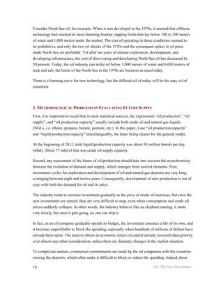 Consider North Sea oil, for example. When it was developed in the 1970s, it seemed that offshore
technology had reached its most daunting frontier, tapping fields that lay below 100 to 200 meters
of water and 1,000 meters under the seabed. The cost of operating in those conditions seemed to
be prohibitive, and only the two oil shocks of the 1970s and the consequent spikes in oil price
made North Sea oil profitable. Yet after ten years of intense exploration, development, and
developing infrastructure, the cost of discovering and developing North Sea oil has decreased by
50 percent. Today, the oil industry can strike oil below 3,000 meters of water and 6,000 meters of
rock and salt; the limits of the North Sea in the 1970s are business as usual today.

There is a learning curve for new technology, but the difficult oil of today will be the easy oil of
tomorrow.




2. METHODOLOGICAL PROBLEMS IN EVALUATING FUTURE SUPPLY
First, it is important to recall that in most statistical sources, the expressions “oil production”, “oil
supply”, and “oil production capacity” usually include both crude oil and natural gas liquids
(NGLs, i.e. ethane, propane, butane, pentane, etc.). In this paper, I use “oil production/capacity”
and “liquid production/capacity” interchangeably, the latter being clearer for the general reader.

At the beginning of 2012, total liquid production capacity was about 93 million barrels per day
(mbd). About 77 mbd of that was crude oil supply capacity.

Second, any assessment of the future of oil production should take into account the asynchronicity
between the evolution of demand and supply, which emerges from several elements. First,
investment cycles for exploration and development of oil and natural gas deposits are very long,
averaging between eight and twelve years. Consequently, development of new production is out of
sync with both the demand for oil and its price.

The industry tends to increase investment gradually as the price of crude oil increases, but once the
new investments are started, they are very difficult to stop, even when consumption and crude oil
prices suddenly collapse. In other words, the industry behaves like an elephant running: it starts
very slowly, but once it gets going, no one can stop it.

In fact, as an oil company gradually spends its budget, the investment assumes a life of its own, and
it becomes unprofitable to block the spending, especially when hundreds of millions of dollars have
already been spent. The need to obtain an economic return on capital already invested takes priority
over almost any other consideration, unless there are dramatic changes in the market situation.

To complicate matters, contractual commitments are made by the oil companies with the countries
owning the deposits, which often make it difficult to block or reduce the spending. Indeed, these

16                                                                              Oil: The Next Revolution
 