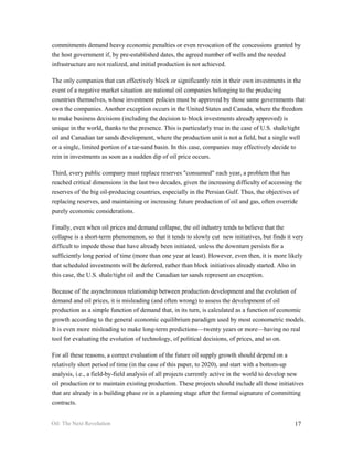commitments demand heavy economic penalties or even revocation of the concessions granted by
the host government if, by pre-established dates, the agreed number of wells and the needed
infrastructure are not realized, and initial production is not achieved.

The only companies that can effectively block or significantly rein in their own investments in the
event of a negative market situation are national oil companies belonging to the producing
countries themselves, whose investment policies must be approved by those same governments that
own the companies. Another exception occurs in the United States and Canada, where the freedom
to make business decisions (including the decision to block investments already approved) is
unique in the world, thanks to the presence. This is particularly true in the case of U.S. shale/tight
oil and Canadian tar sands development, where the production unit is not a field, but a single well
or a single, limited portion of a tar-sand basin. In this case, companies may effectively decide to
rein in investments as soon as a sudden dip of oil price occurs.

Third, every public company must replace reserves "consumed" each year, a problem that has
reached critical dimensions in the last two decades, given the increasing difficulty of accessing the
reserves of the big oil-producing countries, especially in the Persian Gulf. Thus, the objectives of
replacing reserves, and maintaining or increasing future production of oil and gas, often override
purely economic considerations.

Finally, even when oil prices and demand collapse, the oil industry tends to believe that the
collapse is a short-term phenomenon, so that it tends to slowly cut new initiatives, but finds it very
difficult to impede those that have already been initiated, unless the downturn persists for a
sufficiently long period of time (more than one year at least). However, even then, it is more likely
that scheduled investments will be deferred, rather than block initiatives already started. Also in
this case, the U.S. shale/tight oil and the Canadian tar sands represent an exception.

Because of the asynchronous relationship between production development and the evolution of
demand and oil prices, it is misleading (and often wrong) to assess the development of oil
production as a simple function of demand that, in its turn, is calculated as a function of economic
growth according to the general economic equilibrium paradigm used by most econometric models.
It is even more misleading to make long-term predictions—twenty years or more—having no real
tool for evaluating the evolution of technology, of political decisions, of prices, and so on.

For all these reasons, a correct evaluation of the future oil supply growth should depend on a
relatively short period of time (in the case of this paper, to 2020), and start with a bottom-up
analysis, i.e., a field-by-field analysis of all projects currently active in the world to develop new
oil production or to maintain existing production. These projects should include all those initiatives
that are already in a building phase or in a planning stage after the formal signature of committing
contracts.


Oil: The Next Revolution                                                                          17
 