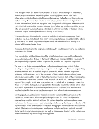 Even though it covers less than a decade, this kind of analysis entails a margin of randomness,
because project development may be delayed for lack of equipment, skilled labor force,
infrastructure, political and geopolitical issues, and contractual clashes between the operator and
the host country. Moreover, from a technical point of view, initial estimates about production
increase and maximum production may prove to be too optimistic (although the opposite is often
true). Historically, most initial estimates about the size of a field and its oil recoverability turn out
to be very conservative, mainly because of the lack of sufficient knowledge of the reservoir, and
the limited range of technologies considered initially for oil recovery.

To account for the problems affecting bottom-up analysis, the unrestricted, additional future
production (i.e. the potential result from simply completing all planned projects) should be reduced
by a risk-factor that would vary from country to country, or from field to field, leading to an
adjusted additional production figure.

Unfortunately, the oil sector has no precise methodology by which to adjust reserve and production
forecasts for risk factors.

Even when dealing with familiar problems like the definition of proven, probable, and possible
reserves, the methodology defined by the Society of Petroleum Engineers (SPE) is very rough: 90
percent probability for proven reserves, 50 percent for probable, and 10 percent for possible.

The same is true for the assessment of a new exploration and development project. Before
investing in a single oilfield, each company prepares a business plan based on the mean probability
of several variables, such as expected oil prices, proven and possible reserves, the possible
production profile, and many more. The assessment of these variables, in turn, is based on the
subjective evaluation of the people in the field and company planners. Each of these business plans
also contains two less detailed scenarios: 1) an “acid test,” or “stress test,” showing what could
happen if, for example, the oil price were to dip below a certain level, or the expected production
should be lower than the target; 2) an "upside test", showing the effect on the internal rate of return
of oil prices or production levels that are higher than planned. However, given the number of
variables involved in these scenarios, planners present them only as broad-brush assessments.

For this paper, I decided to use only the mean probability scenario and to clearly disclose the
percentages I used to adjust the country production profiles for risk factors, trying to be as
conservative as possible. Although arbitrary, this method does allow readers to make their own
evaluations. For the same reason, I used tables that precisely sum up the change in production of all
major countries, so that readers can see clearly how the aggregate numbers of world production are
reached. Charts attempting to do this are usually more confusing and less revealing in terms of
displaying the precise bottom-up analysis that leads to the aggregate figures. I further explain some
the basic elements of my methodology in the Appendix.


18                                                                              Oil: The Next Revolution
 