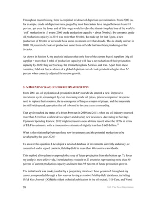Throughout recent history, there is empirical evidence of depletion overestimation. From 2000 on,
for example, crude oil depletion rates gauged by most forecasters have ranged between 6 and 10
percent: yet even the lower end of this range would involve the almost complete loss of the world’s
“old” production in 10 years (2000 crude production capacity = about 70 mbd). By converse, crude
oil production capacity in 2010 was more than 80 mbd. To make up for that figure, a new
production of 80 mbd or so would have come on-stream over that decade. This is clearly untrue: in
2010, 70 percent of crude oil production came from oilfields that have been producing oil for
decades.

As shown in Section 4, my analysis indicates that only four of the current big oil suppliers (big oil
supplier = more than 1 mbd of production capacity) will face a net reduction of their production
capacity by 2020: they are Norway, the United Kingdom, Mexico, and Iran. Apart from these
countries, I did not find evidence of a global depletion rate of crude production higher than 2-3
percent when correctly adjusted for reserve growth.



3. A MOUNTING WAVE OF UNDERESTIMATED SUPPLY
From 2003 on, oil exploration & production (E&P) worldwide entered a new, impressive
investment cycle, encouraged by ever increasing crude oil prices, private companies’ desperate
need to replace their reserves, the re-emergence of Iraq as a major oil player, and the inaccurate
but still widespread perception that oil is bound to become a rare commodity.

That cycle reached the status of a boom between in 2010 and 2011, when the oil industry invested
more than $1 trillion worldwide to explore and develop new resources. According to Barclays’
Upstream Spending Review, 2012 might represent a new all-time record since the 1970s in terms
of E&P investments, with a conservative estimate of slightly less than $ 600 billion.13

What is the relationship between these new investments and the potential production to be
developed by the year 2020?

To answer this question, I developed a detailed database of investments currently underway, or
committed under signed contacts, field-by-field in more than 40 countries worldwide.

This method allowed me to approach the issue of future production from the bottom up. To focus
my analysis most effectively, I restricted my research to 23 countries representing more than 80
percent of current production capacity and more than 95 percent of future production growth.

The initial work was made possible by a proprietary database I have generated throughout my
career, compounded through a few sources having extensive field-by-field databases, including
Oil & Gas Journal (OGJ) (the oldest technical publication in the oil sector), IHS-Cera, and Wood

20                                                                           Oil: The Next Revolution
 