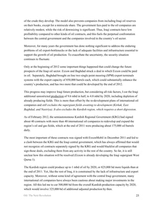 of the crude they develop. The model also prevents companies from including Iraqi oil reserves
on their books, except for a miniscule share. The government fees paid to the oil companies are
relatively modest, while the risk of downsizing is significant. Thus, Iraqi contracts have low
profitability compared to other kinds of oil contracts, and this fuels the perpetual confrontation
between the central government and the companies involved in the country’s oil sector.

Moreover, for many years the government has done nothing significant to address the enduring
problems of oil export-bottlenecks or the lack of adequate facilities and infrastructure essential to
support the growth of oil production. To exacerbate the uncertainty, the security situation
continues to fluctuate.

Only at the beginning of 2012 some important things happened that could change the future
prospects of the Iraqi oil sector. Exxon and Baghdad struck a deal in which Exxon could be paid
in oil. Separately, Baghdad brought on line two single point mooring (SPM) export terminals
systems with the export capacity of 850,000 barrels each, which could substantially enhance the
country’s production, and has two more that could be developed by the end of 2012.

This progress may improve Iraqi future production, but considering all risk factors, I cut the Iraqi
additional unrestricted production of 9.6 mbd in half, to 4.8 mbd by 2020, including depletion of
already producing fields. This is more than offset by the re-development plans of international oil
companies and still excludes the supergiant fields awaiting re-development (Kirkuk, East
Baghdad, and Nasiriya). It also excludes the Kurdish region, which requires a short digression.

As of February 2012, the semiautonomous Kurdish Regional Government (KRG) had signed
about 40 contracts with more than 40 international oil companies to redevelop and expand the
region’s oil and gas fields, which at the end of 2011 were producing about 175,000 oil barrels
daily.

The most important of these contracts was signed with ExxonMobil in December 2011 and led to
a clash between the KRG and the Iraqi central government, which has always affirmed that would
not recognize oil contracts separately signed by the KRG and would blacklist all companies that
sign those deals, excluding them from any activity in the rest of the country. So far, it is still
unclear how this situation will be resolved (Exxon is already developing the Iraqi supergiant West
Qurna 1).

The Kurdish region could produce up to 1 mbd of oil by 2020, or 825,000 bd more liquids than at
the end of 2011. Yet, like the rest of Iraq, it is constrained by the lack of infrastructure and export
capacity. Moreover, without some kind of agreement with the central Iraqi government, many
international oil companies have always been cautious about making major investments in the
region. All this led me to cut 500,000 bd from the overall Kurdish production capacity by 2020,
which would involve 325,000 bd of additional adjusted production by then.

Oil: The Next Revolution                                                                             25
 