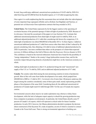 In total, Iraq could enjoy additional, unrestricted new production of 10.425 mbd by 2020 (9.6
mbd from Iraq and 825,000 bd from the Kurdish region), or 5.125 mbd recognizing the risks.

Once again it is worth emphasizing that this assessment does not include either the redevelopment
of some important Iraqi supergiant oilfields such as Kirkuk, East Baghdad, and Nasiriya, or
potential new oil discoveries from exploration contracts that Iraq awarded in 2012.

United States. The United States represents by far the biggest surprise in the upcoming oil
revolution because of the potential upsurge of shale-oil/tight oil production by 2020. Because of
its relevance, I devoted the second part of this paper to it (see Sections 5-9). I estimate that
additional unrestricted production from shale/tight oil might reach 6.6 mbd by 2020, or an
additional adjusted production of 4.1 mbd after considering risk factors (by comparison, U.S.
shale/tight oil production was about 800,000 bd in December 2011). To these figures, I added an
unrestricted additional production of 1 mbd from sources other than shale oil that I reduced by 40
percent considering risks, thus obtaining a 0.6 mbd in terms of additional adjusted production by
2020. In particular, I am more confident than others on the prospects of a faster-than-expected
recovery of offshore drilling in the Gulf of Mexico after the Deepwater Horizon disaster in 2010.
This confidence is based on the renewed enthusiasm Americans have found for the possibility of
“energy independence” thanks to the country’s huge hydrocarbon resource base, and for the
economic impact that growing domestic oil production might have on the American economy as a
whole.

Adding shale/tight oil production to other U.S. production brings the total “unrestricted” new
supply of the U.S. to 7.6 mbd by 2020, and an additional adjusted production of 4.7 mbd.

Canada. The country ranks third among the most promising countries in terms of production
growth. Most of this will come from further development of tar sands, which jumped from
600,000 bd in 2000 to 1.5 mbd in 2011. I reviewed a list of more than 140 projects underway (the
largest among the countries considered), some of them quite small, mostly representing possible
phases of development of the same field. Considering them all, the additional unrestricted oil
production of Canada might reach 6.8 mbd through 2020. Yet the case of Canada also requires
caution.

Environmental concerns about massive tar sands exploitation may obstruct or delay future
development, while the lack of adequate export capacity to absorb the growing production may
force companies to postpone several projects. In particular, the United States absorbs some 97
percent of Canada’s oil exports, which will represent a critical outlet for future Canadian
production. In early 2012, however, the Obama administration decided to postpone the decision
about construction of the Keystone XL crude oil pipeline, an arm of which is essential to connect
Canada to the Texas Gulf coast. There is strong environmental opposition to building new


26                                                                         Oil: The Next Revolution
 
