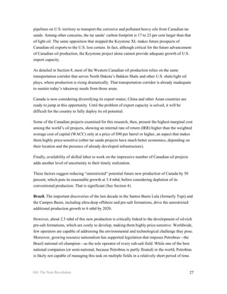 pipelines on U.S. territory to transport the corrosive and pollutant heavy oils from Canadian tar
sands. Among other concerns, the tar sands’ carbon footprint is 17 to 23 per cent larger than that
of light oil. The same opposition that stopped the Keystone XL makes future prospects of
Canadian oil exports to the U.S. less certain. In fact, although critical for the future advancement
of Canadian oil production, the Keystone project alone cannot provide adequate growth of U.S.
import capacity.

As detailed in Section 8, most of the Western Canadian oil production relies on the same
transportation corridor that serves North Dakota’s Bakken Shale and other U.S. shale/tight oil
plays, where production is rising dramatically. That transportation corridor is already inadequate
to sustain today’s takeaway needs from those areas.

Canada is now considering diversifying its export routes; China and other Asian countries are
ready to jump at this opportunity. Until the problem of export capacity is solved, it will be
difficult for the country to fully deploy its oil potential.

Some of the Canadian projects examined for this research, then, present the highest marginal cost
among the world’s oil projects, showing an internal rate of return (IRR) higher than the weighted
average cost of capital (WACC) only at a price of $90 per barrel or higher, an aspect that makes
them highly price-sensitive (other tar sands projects have much better economics, depending on
their location and the presence of already developed infrastructure).

Finally, availability of skilled labor to work on the impressive number of Canadian oil projects
adds another level of uncertainty to their timely realization.

These factors suggest reducing “unrestricted” potential future new production of Canada by 50
percent, which puts its reasonable growth at 3.4 mbd, before considering depletion of its
conventional production. That is significant (See Section 4).

Brazil. The important discoveries of the last decade in the Santos Basin Lula (formerly Tupi) and
the Campos Basin, including ultra-deep offshore and pre-salt formations, drive the unrestricted
additional production growth to 6 mbd by 2020.

However, about 2.5 mbd of this new production is critically linked to the development of oil-rich
pre-salt formations, which are costly to develop, making them highly price-sensitive. Worldwide,
few operators are capable of addressing the environmental and technological challenge they pose.
Moreover, growing resource nationalism has supported legislation that imposes Petrobras—the
Brazil national oil champion—as the sole operator of every sub-salt field. While one of the best
national companies (or semi-national, because Petrobras is partly floated) in the world, Petrobras
is likely not capable of managing this task on multiple fields in a relatively short period of time.



Oil: The Next Revolution                                                                           27
 