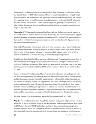 Consequently, I reduced potential new production from these formations by 60 percent, setting
the figure to 1 mbd by 2020. The remaining 3.5 mbd of unrestricted additional oil supply might
face uncertainties, too. In particular, new regulations on lower associated gas-flaring and current
laws requiring the use of local labor could compel companies to postpone oilfield development.
For these reasons, I reduced the 3.5 mbd figure by 35 percent, yielding a total potential of 2.28
mbd. Adding the potential from pre-salt formations, Brazil’s total new supply, considering risk,
might be about 3.3 mbd.

Venezuela. OPEC has recently recognized that Venezuela has the largest proven oil reserves in
the world, estimated at about 300 billion barrels. In principle, this endowment more than supports
a relatively modest, unrestricted additional oil production of 2.3 mbd by 2020, based on field-by-
field analysis of the development projects underway in the country. Even this figure, however,
has several clouds hanging over it.

One-third of Venezuelan oil reserves is made up of extra-heavy oils, a good part of which could
be profitably exploited (at 2011 costs) only with an oil price higher than $70 per barrel. Another
third or more of those reserves is formed by heavy oil, which requires a price of oil of $60 or
more to be profitable. To be marketed, they all need to be adequately processed.

In addition to the technical problems and costs affecting several Venezuelan oil projects, there is
a Sword of Damocles hanging over the long-awaited increase in oil supply;15 the nationalistic
policies of the Chavez government. That is also why Venezuela oil production capacity has been
declining since its two peaks in 2005 and 2008, when it reached 3.5 mbd. It now stands at about
2.7 mbd.

In spite of the country’s oil potential, Chavez’s confrontational policies may endanger not only
the fields already producing, but also new initiatives. Maintaining production in existing oilfields
and developing new ones are both highly capital-intensive efforts, which neither Venezuela nor
the national oil company PDVSA can support alone. The cancer affecting Chavez is now posing
serious questions about what will happen in Venezuela should Chavez die. In my view, a more
probable outcome could be a prolonged period of political and economic instability and even of
violence, given both the probable implosion of the Chavist movement due to the lack of a strong
leader, and the fragmentation and reciprocal hostility that characterized the opposition parties.

For these reasons, I cut the unrestricted potential of the country in half, to 1.2 mbd.

Nigeria. The oil infrastructure in the Niger Delta, Nigeria’s most prolific oil province, is now less
vulnerable to attacks by militant groups of the Movement for the Emancipation of the Niger Delta
(MEND), now that most MEND leaders have applied for the government's amnesty process.
However, sporadic attacks and kidnappings continue to remind us that the situation in the area is
far from settled. Moreover, sabotage, oil thefts from pipelines, and damages to oil infrastructure

28                                                                            Oil: The Next Revolution
 