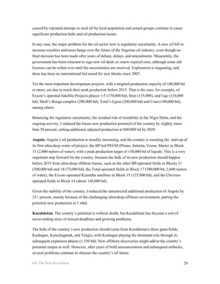 caused by repeated attemps to steal oil by local population and armed groups continue to cause
significant production halts and oil production losses.

In any case, the major problem for the oil sector now is regulatory uncertainty. A new oil bill to
increase royalties and taxes hangs over the future of the Nigerian oil industry, even though no
final decision has been made after years of debate, delays, and amendments. Meanwhile, the
government has been reluctant to sign new oil deals or renew expired ones, although some old
licenses can be rolled over until the uncertainties are resolved. Exploration is stagnating, and
there has been no international bid round for new blocks since 2007.

Yet the most important development projects, with a targeted production capacity of 100,000 bd
or more, are due to reach their peak production before 2015. That is the case, for example, of
Exxon’s operated Satellite Projects phases 1-5 (370,000 bd), Bosi (135,000), and Uge (110,000
bd), Shell’s Bonga complex (290,000 bd), Total’s Egina (200,000 bd) and Usan (180,000 bd),
among others.

Balancing the regulatory uncertainty, the residual risk of instability in the Niger Delta, and the
ongoing activity, I reduced the future new production potential of the country by slightly more
than 50 percent, setting additional adjusted production at 800,000 bd by 2020.

Angola. Angola’s oil production is steadily increasing, and the country is awaiting the start-up of
its first ultra-deep water oil project, the BP-led PSVM (Plutao, Saturna, Venus, Marte) in Block
31 (2,000 meters of water), with a peak production target of 150,000 bd of liquids. This is a very
important step forward for the country, because the bulk of its new production should happen
before 2015 from ultra-deep offshore basins, such as the other BP-operated fields in Blocks 31
(300,000 bd) and 18 (75,000 bd), the Total-operated fields in Block 17 (380,000 bd, 2,600 meters
of water), the Exxon–operated Kizomba satellites in Block 15 (125,000 bd), and the Chevron-
operated fields in Block 14 (about 140,000 bd).

Given the stability of the country, I reduced the unrestricted additional production of Angola by
25+ percent, mainly because of the challenging ultra-deep offshore environment, putting the
potential new production at 1 mbd.

Kazakhstan. The country’s potential is without doubt, but Kazakhstan has become a sort of
never-ending story of missed deadlines and growing problems.

The bulk of the country’s new production should come from Kazakhstan's three giant fields,
Kashagan, Karachaganak, and Tengiz, with Kashagan playing the dominant role through its
subsequent expansion phases (1,550 bd). New offshore discoveries might add to the country’s
potential output as well. However, after years of bold announcements and subsequent setbacks,
several problems continue to obscure the country’s oil future.

Oil: The Next Revolution                                                                             29
 