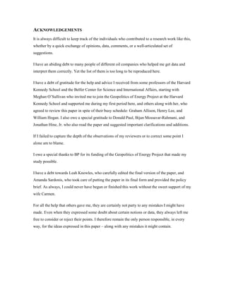 ACKNOWLEDGEMENTS
It is always difficult to keep track of the individuals who contributed to a research work like this,
whether by a quick exchange of opinions, data, comments, or a well-articulated set of
suggestions.

I have an abiding debt to many people of different oil companies who helped me get data and
interpret them correctly. Yet the list of them is too long to be reproduced here.

I have a debt of gratitude for the help and advice I received from some professors of the Harvard
Kennedy School and the Belfer Center for Science and International Affairs, starting with
Meghan O’Sullivan who invited me to join the Geopolitics of Energy Project at the Harvard
Kennedy School and supported me during my first period here, and others along with her, who
agreed to review this paper in spite of their busy schedule: Graham Allison, Henry Lee, and
William Hogan. I also owe a special gratitude to Donald Paul, Bijan Mossavar-Rahmani, and
Jonathan Hine, Jr. who also read the paper and suggested important clarifications and additions.

If I failed to capture the depth of the observations of my reviewers or to correct some point I
alone am to blame.

I owe a special thanks to BP for its funding of the Geopolitics of Energy Project that made my
study possible.

I have a debt towards Leah Knowles, who carefully edited the final version of the paper, and
Amanda Sardonis, who took care of putting the paper in its final form and provided the policy
brief. As always, I could never have begun or finished this work without the sweet support of my
wife Carmen.

For all the help that others gave me, they are certainly not party to any mistakes I might have
made. Even when they expressed some doubt about certain notions or data, they always left me
free to consider or reject their points. I therefore remain the only person responsible, in every
way, for the ideas expressed in this paper – along with any mistakes it might contain.
 